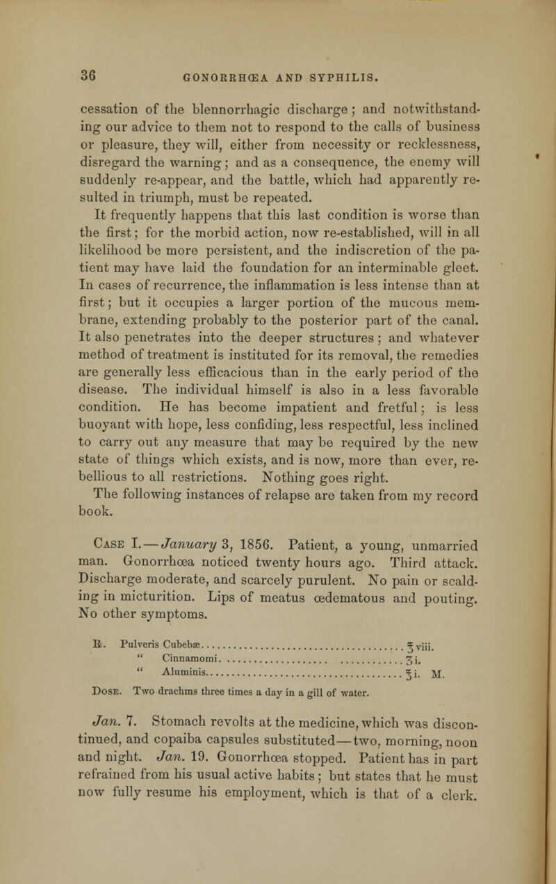 cessation of the blennorrhagic discharge ; and notwithstand- ing our advice to them not to respond to the calls of business or pleasure, they will, either from necessity or recklessness, disregard the warning; and as a consequence, the enemy will suddenly re-appear, and the battle, which had apparently re- sulted in triumph, must be repeated. It frequently happens that this last condition is worse than the first; for the morbid action, now re-established, will in all likelihood be more persistent, and the indiscretion of the pa- tient may have laid the foundation for an interminable gleet. In cases of recurrence, the inflammation is less intense than at first; but it occupies a larger portion of the mucous mem- brane, extending probably to the posterior part of the canal. It also penetrates into the deeper structures ; and whatever method of treatment is instituted for its removal, the remedies are generally less efficacious than in the early period of the disease. The individual himself is also in a less favorable condition. He has become impatient and fretful; is less buoyant with hope, less confiding, less respectful, less inclined to carry out any measure that may be required by the new state of things which exists, and is now, more than ever, re- bellious to all restrictions. Nothing goes right. The following instances of relapse are taken from my record book. Case I. — January 3, 1856. Patient, a young, unmarried man. Gonorrhoea noticed twenty hours ago. Third attack. Discharge moderate, and scarcely purulent. No pain or scald- ing in micturition. Lips of meatus cedematous and pouting. No other symptoms. B. Pulveris Cubebse 5 viii.  Cinnamomi 3 i,  Aluminis 5 i, ]\j Dose. Two drachms three times a day in a gill of water. Jan. 7. Stomach revolts at the medicine, which was discon- tinued, and copaiba capsules substituted—two, morning, noon and night. Jan. 19. Gonorrhoea stopped. Patient has in part refrained from his usual active habits; but states that he must now fully resume his employment, which is that of a clerk.