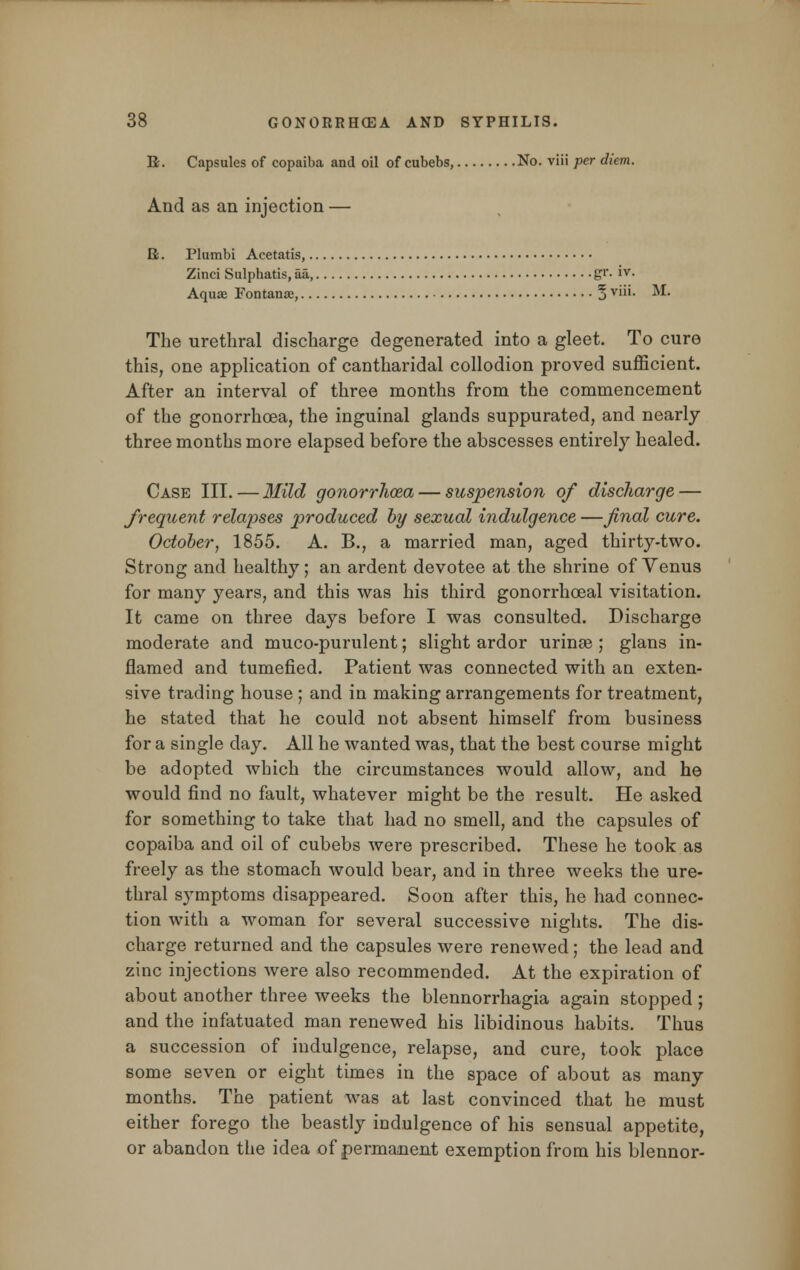 B. Capsules of copaiba and oil of cubebs, No. viii per diem. And as an injection — K. Plumbi Acetatis, Zinci Sulphatis, aa, gr. iv. Aquae Fontanoe, 5 viii- M- The urethral discharge degenerated into a gleet. To cure this, one application of cantharidal collodion proved sufficient. After an interval of three months from the commencement of the gonorrhoea, the inguinal glands suppurated, and nearly three months more elapsed before the abscesses entirely healed. Case III.—Mild gonorrhoea— suspension of discharge — frequent relapses produced by sexual indulgence —final cure. October, 1855. A. B., a married man, aged thirty-two. Strong and healthy; an ardent devotee at the shrine of Venus for many years, and this was his third gonorrhceal visitation. It came on three days before I was consulted. Discharge moderate and muco-purulent; slight ardor urinae ; glans in- flamed and tumefied. Patient was connected with an exten- sive trading house ; and in making arrangements for treatment, he stated that he could not absent himself from business for a single day. All he wanted was, that the best course might be adopted which the circumstances would allow, and he would find no fault, whatever might be the result. He asked for something to take that had no smell, and the capsules of copaiba and oil of cubebs were prescribed. These he took as freely as the stomach would bear, and in three weeks the ure- thral symptoms disappeared. Soon after this, he had connec- tion with a woman for several successive nights. The dis- charge returned and the capsules were renewed; the lead and zinc injections were also recommended. At the expiration of about another three weeks the blennorrhagia again stopped ; and the infatuated man renewed his libidinous habits. Thus a succession of indulgence, relapse, and cure, took place some seven or eight times in the space of about as many months. The patient was at last convinced that he must either forego the beastly indulgence of his sensual appetite, or abandon the idea of permanent exemption from his blennor-