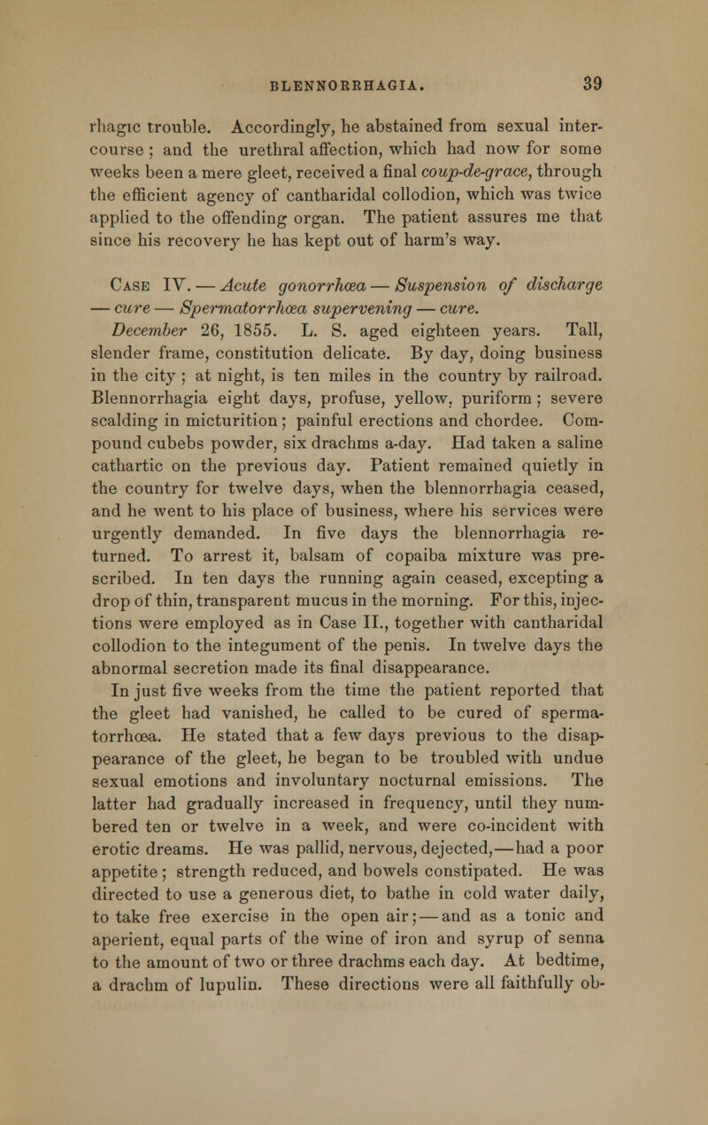 rhagic trouble. Accordingly, he abstained from sexual inter- course ; and the urethral affection, which had now for some weeks been a mere gleet, received a final coup-de-grace, through the efficient agency of cantharidal collodion, which was twice applied to the offending organ. The patient assures me that since his recovery he has kept out of harm's way. Case IV. — Acute gonorrhoea — Suspension of discharge — cure — Spermatorrhoea supervening — cure. December 26, 1855. L. S. aged eighteen years. Tall, slender frame, constitution delicate. By day, doing business in the city ; at night, is ten miles in the country by railroad. Blennorrhagia eight days, profuse, yellow, puriform ; severe scalding in micturition ; painful erections and chordee. Com- pound cubebs powder, six drachms a-day. Had taken a saline cathartic on the previous day. Patient remained quietly in the country for twelve days, when the blennorrhagia ceased, and he went to his place of business, where his services were urgently demanded. In five days the blennorrhagia re- turned. To arrest it, balsam of copaiba mixture was pre- scribed. In ten days the running again ceased, excepting a drop of thin, transparent mucus in the morning. For this, injec- tions were employed as in Case II., together with cantharidal collodion to the integument of the penis. In twelve days the abnormal secretion made its final disappearance. In just five weeks from the time the patient reported that the gleet had vanished, he called to be cured of sperma- torrhoea. He stated that a few days previous to the disap- pearance of the gleet, he began to be troubled with undue sexual emotions and involuntary nocturnal emissions. The latter had gradually increased in frequency, until they num- bered ten or twelve in a week, and were co-incident with erotic dreams. He was pallid, nervous, dejected,—had a poor appetite ; strength reduced, and bowels constipated. He was directed to use a generous diet, to bathe in cold water daily, to take free exercise in the open air; — and as a tonic and aperient, equal parts of the wine of iron and syrup of senna to the amount of two or three drachms each day. At bedtime, a drachm of lupulin. These directions were all faithfully ob-