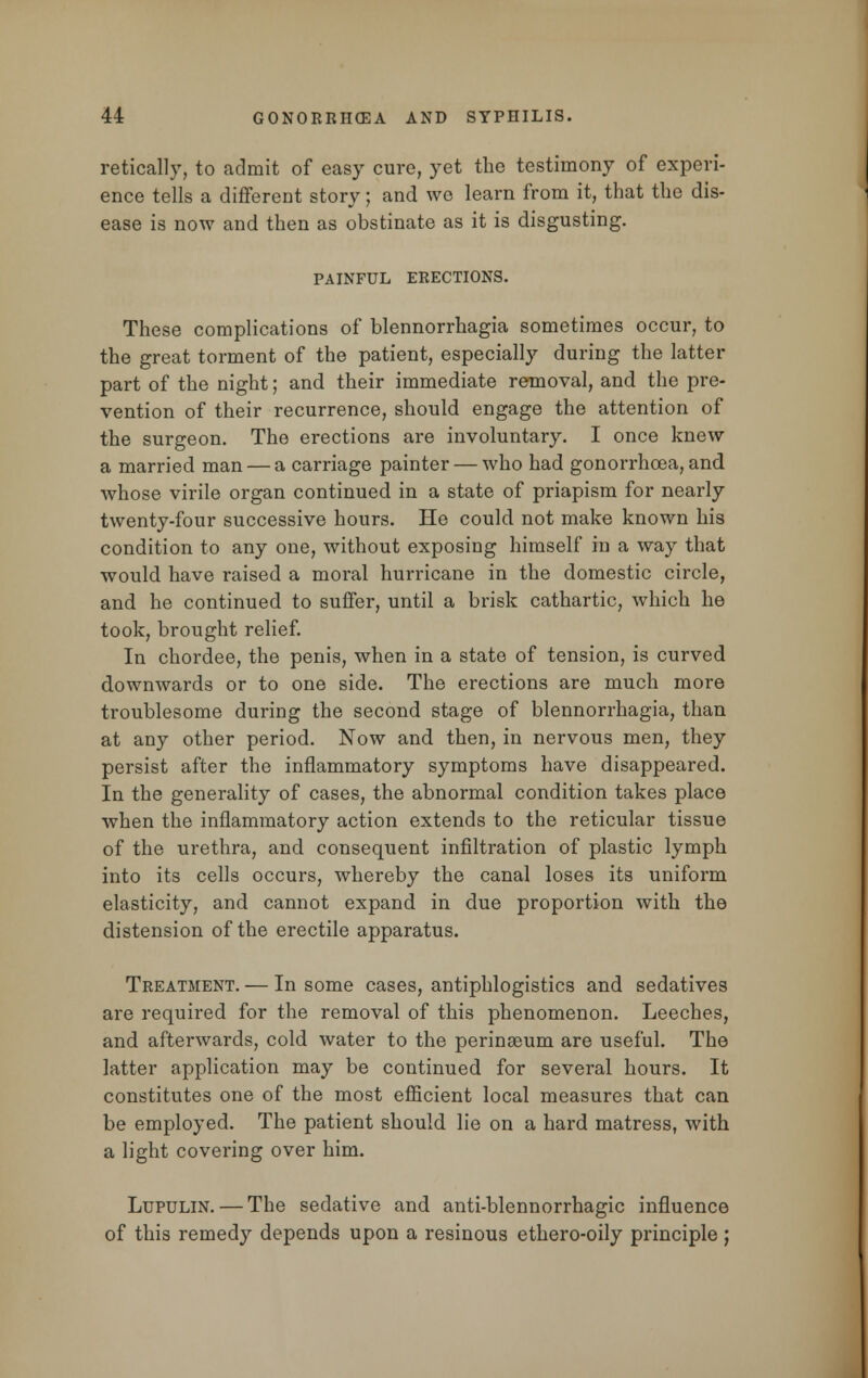 retically, to admit of easy cure, yet the testimony of experi- ence tells a different story; and we learn from it, that the dis- ease is now and then as obstinate as it is disgusting. PAINFUL ERECTIONS. These complications of blennorrhagia sometimes occur, to the great torment of the patient, especially during the latter part of the night; and their immediate removal, and the pre- vention of their recurrence, should engage the attention of the surgeon. The erections are involuntary. I once knew a married man — a carriage painter — who had gonorrhoea, and whose virile organ continued in a state of priapism for nearly twenty-four successive hours. He could not make known his condition to any one, without exposing himself in a way that would have raised a moral hurricane in the domestic circle, and he continued to suffer, until a brisk cathartic, which he took, brought relief. In chordee, the penis, when in a state of tension, is curved downwards or to one side. The erections are much more troublesome during the second stage of blennorrhagia, than at any other period. Now and then, in nervous men, they persist after the inflammatory symptoms have disappeared. In the generality of cases, the abnormal condition takes place when the inflammatory action extends to the reticular tissue of the urethra, and consequent infiltration of plastic lymph into its cells occurs, whereby the canal loses its uniform elasticity, and cannot expand in due proportion with the distension of the erectile apparatus. Treatment. — In some cases, antiphlogistics and sedatives are required for the removal of this phenomenon. Leeches, and afterwards, cold water to the perinseum are useful. The latter application may be continued for several hours. It constitutes one of the most efficient local measures that can be employed. The patient should lie on a hard matress, with a light covering over him. Lupulin. — The sedative and anti-blennorrhagic influence of this remedy depends upon a resinous ethero-oily principle ;
