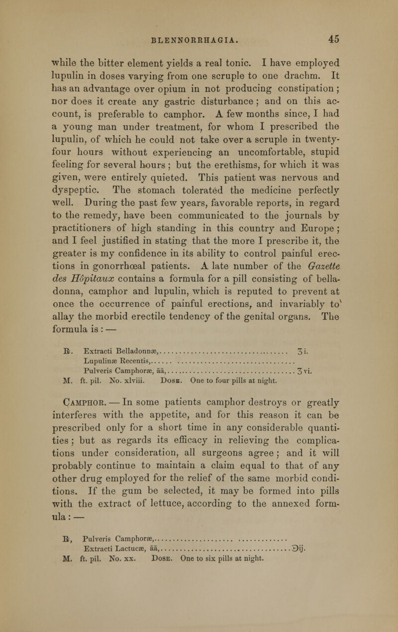 while the bitter element yields a real tonic. I have employed lupulin in doses varying from one scruple to one drachm. It has an advantage over opium in not producing constipation ; nor does it create any gastric disturbance ; and on this ac- count, is preferable to camphor. A few months since, I had a young man under treatment, for whom I prescribed the lupulin, of which he could not take over a scruple in twenty- four hours without experiencing an uncomfortable, stupid feeling for several hours ; but the erethisms, for which it was given, were entirely quieted. This patient was nervous and dyspeptic. The stomach tolerated the medicine perfectly well. During the past few years, favorable reports, in regard to the remedy, have been communicated to the journals by practitioners of high standing in this country and Europe ; and I feel justified in stating that the more I prescribe it, the greater is my confidence in its ability to control painful erec- tions in gonorrhoeal patients. A late number of the Gazette des Hopitaux contains a formula for a pill consisting of bella- donna, camphor and lupulin, which is reputed to prevent at once the occurrence of painful erections, and invariably tov allay the morbid erectile tendency of the genital organs. The formula is: — B. Extract! Belladonna?, 3 i- Lupulinae Recentis, Pulveris Camphorae, aa, 3 vi. M. ft. pil. No. xlviii. Dose. One to four pills at night. Camphor. — In some patients camphor destroys or greatly interferes with the appetite, and for this reason it can be prescribed only for a short time in any considerable quanti- ties ; but as regards its efficacy in relieving the complica- tions under consideration, all surgeons agree; and it will probably continue to maintain a claim equal to that of any other drug employed for the relief of the same morbid condi- tions. If the gum be selected, it may be formed into pills with the extract of lettuce, according to the annexed form- ula : — B, Pulveris Camphorse, Extracti Lactucse, aa, 3ij. M. ft. pil. No. xx. Dose. One to six pills at night.