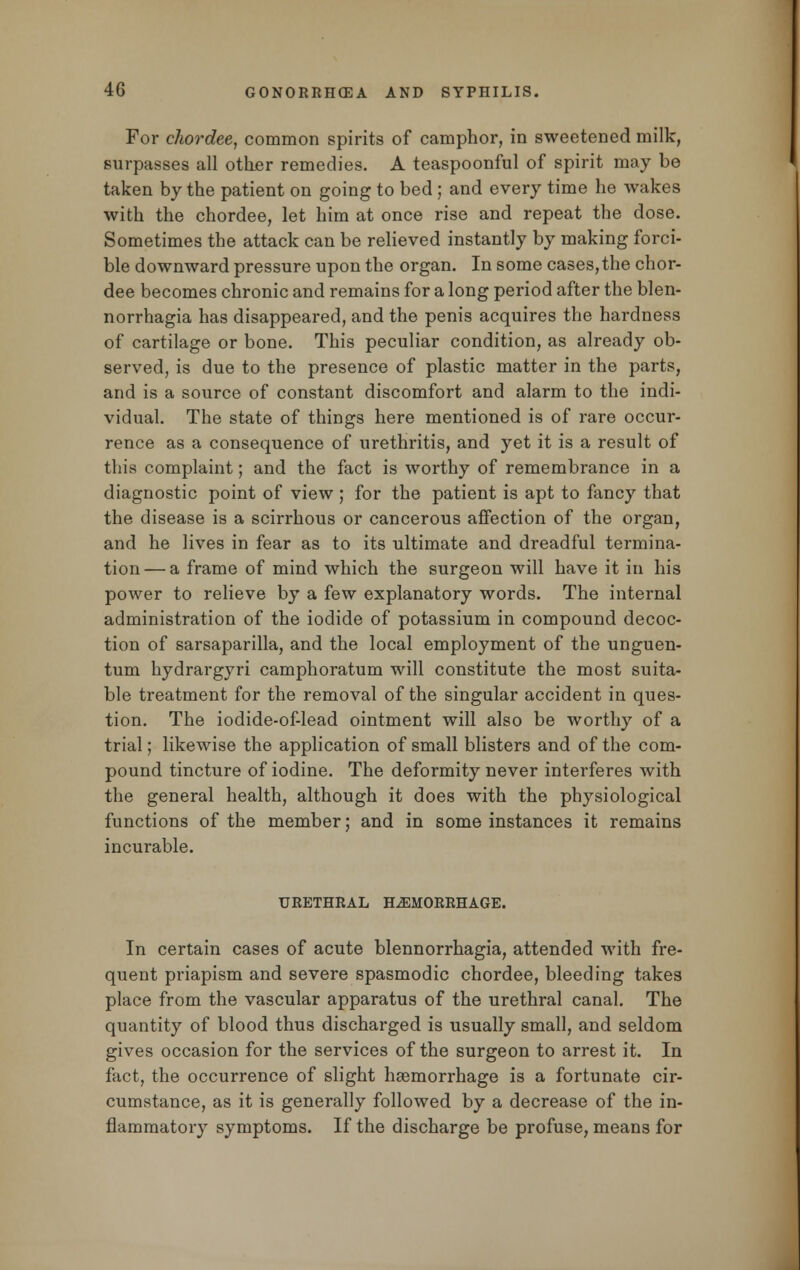 For chordee, common spirits of camphor, in sweetened milk, surpasses all other remedies. A teaspoonful of spirit may be taken by the patient on going to bed ; and every time he wakes with the chordee, let him at once rise and repeat the dose. Sometimes the attack can be relieved instantly by making forci- ble downward pressure upon the organ. In some cases,the chor- dee becomes chronic and remains for a long period after the blen- norrhagia has disappeared, and the penis acquires the hardness of cartilage or bone. This peculiar condition, as already ob- served, is due to the presence of plastic matter in the parts, and is a source of constant discomfort and alarm to the indi- vidual. The state of things here mentioned is of rare occur- rence as a consequence of urethritis, and yet it is a result of this complaint; and the fact is worthy of remembrance in a diagnostic point of view ; for the patient is apt to fancy that the disease is a scirrhous or cancerous affection of the organ, and he lives in fear as to its ultimate and dreadful termina- tion— a frame of mind which the surgeon will have it in his power to relieve by a few explanatory words. The internal administration of the iodide of potassium in compound decoc- tion of sarsaparilla, and the local employment of the unguen- tum hydrargyri camphoratum will constitute the most suita- ble treatment for the removal of the singular accident in ques- tion. The iodide-of-lead ointment will also be worthy of a trial; likewise the application of small blisters and of the com- pound tincture of iodine. The deformity never interferes with the general health, although it does with the physiological functions of the member; and in some instances it remains incurable. URETHRAL HEMORRHAGE. In certain cases of acute blennorrhagia, attended with fre- quent priapism and severe spasmodic chordee, bleeding takes place from the vascular apparatus of the urethral canal. The quantity of blood thus discharged is usually small, and seldom gives occasion for the services of the surgeon to arrest it. In fact, the occurrence of slight haemorrhage is a fortunate cir- cumstance, as it is generally followed by a decrease of the in- flammatory symptoms. If the discharge be profuse, means for
