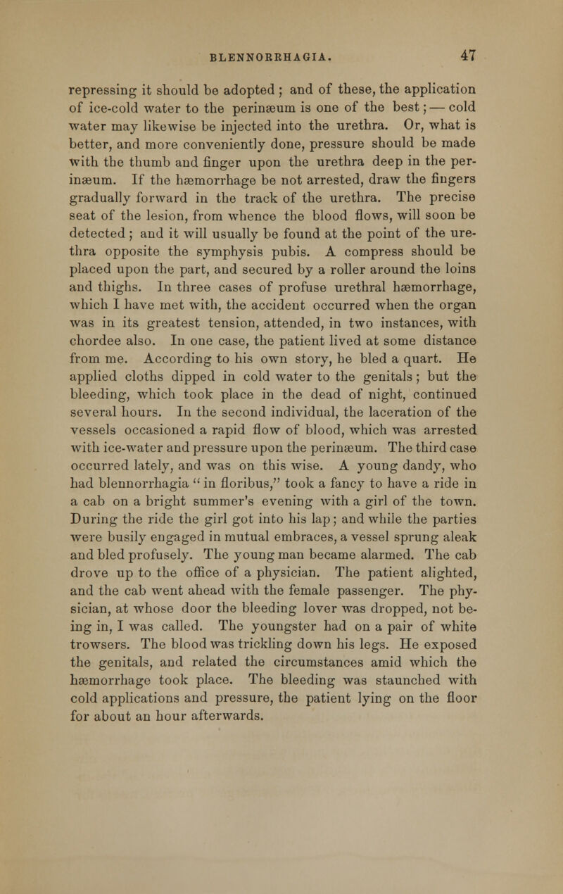 repressing it should be adopted ; and of these, the application of ice-cold water to the perinaeum is one of the best; — cold water may likewise be injected into the urethra. Or, what is better, and more conveniently done, pressure should be made with the thumb and finger upon the urethra deep in the per- inaeum. If the haemorrhage be not arrested, draw the fingers gradually forward in the track of the urethra. The precise seat of the lesion, from whence the blood flows, will soon be detected; and it will usually be found at the point of the ure- thra opposite the symphysis pubis. A compress should be placed upon the part, and secured by a roller around the loins and thighs. In three cases of profuse urethral haemorrhage, which I have met with, the accident occurred when the organ was in its greatest tension, attended, in two instances, with chordee also. In one case, the patient lived at some distance from me. According to his own story, he bled a quart. He applied cloths dipped in cold water to the genitals; but the bleeding, which took place in the dead of night, continued several hours. In the second individual, the laceration of the vessels occasioned a rapid flow of blood, which was arrested with ice-water and pressure upon the perinaeum. The third case occurred lately, and was on this wise. A young dandy, who had blennorrhagia  in floribus, took a fancy to have a ride in a cab on a bright summer's evening with a girl of the town. During the ride the girl got into his lap; and while the parties were busily engaged in mutual embraces, a vessel sprung aleak and bled profusely. The young man became alarmed. The cab drove up to the office of a physician. The patient alighted, and the cab went ahead with the female passenger. The phy- sician, at whose door the bleeding lover was dropped, not be- ing in, I was called. The youngster had on a pair of white trowsers. The blood was trickling down his legs. He exposed the genitals, and related the circumstances amid which the haemorrhage took place. The bleeding was staunched with cold applications and pressure, the patient lying on the floor for about an hour afterwards.