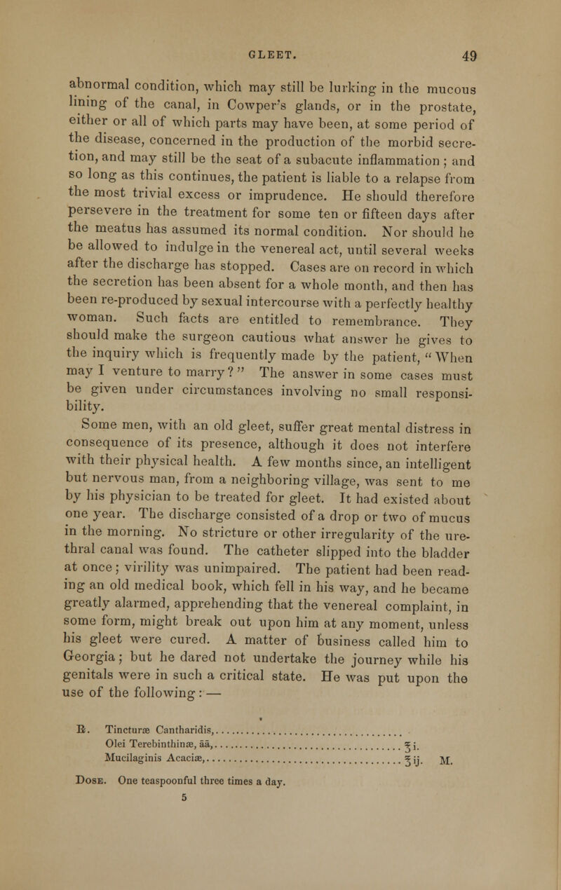 abnormal condition, which may still be lurking in the mucous lining of the canal, in Cowpers glands, or in the prostate, either or all of which parts may have been, at some period of the disease, concerned in the production of the morbid secre- tion, and may still be the seat of a subacute inflammation ; and so long as this continues, the patient is liable to a relapse from the most trivial excess or imprudence. He should therefore persevere in the treatment for some ten or fifteen days after the meatus has assumed its normal condition. Nor should he be allowed to indulge in the venereal act, until several weeks after the discharge has stopped. Cases are on record in which the secretion has been absent for a whole month, and then has been re-produced by sexual intercourse with a perfectly healthy woman. Such facts are entitled to remembrance. They should make the surgeon cautious what answer he gives to the inquiry which is frequently made by the patient,  When may I venture to marry? The answer in some cases must be given under circumstances involving no small responsi- bility. Some men, with an old gleet, suffer great mental distress in consequence of its presence, although it does not interfere with their physical health. A few months since, an intelligent but nervous man, from a neighboring village, was sent to me by his physician to be treated for gleet. It had existed about one year. The discharge consisted of a drop or two of mucus in the morning. No stricture or other irregularity of the ure- thral canal was found. The catheter slipped into the bladder at once; virility was unimpaired. The patient had been read- ing an old medical book, which fell in his way, and he became greatly alarmed, apprehending that the venereal complaint, in some form, might break out upon him at any moment, unless his gleet were cured. A matter of business called him to Georgia; but he dared not undertake the journey while his genitals were in such a critical state. He was put upon the use of the following : — B. Tincturte Cantharidis, Olei Terebinthinas, aa, % \ Mucilaginis Acaciae, \\\ jj_ Dose. One teaspooDful three times a day. 5