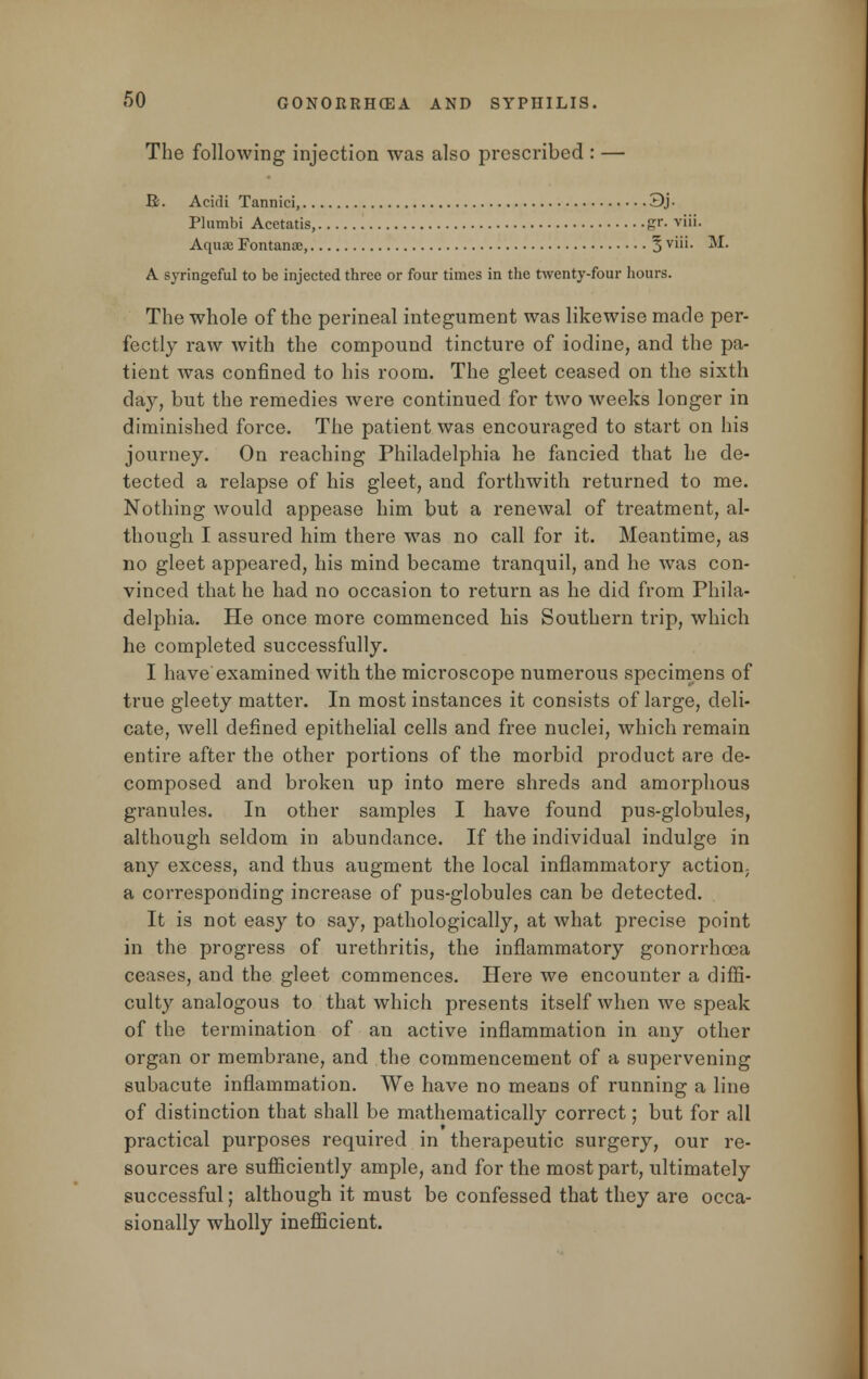 The following injection was also prescribed : — R. Acidi Tannici, 3j- Plumbi Acetatis, gr. viii. Aquae Fontanoe, 5 Vl11- M. A syringeful to be injected three or four times in the twenty-four hours. The whole of the perineal integument was likewise made per- fectly raw with the compound tincture of iodine, and the pa- tient was confined to his room. The gleet ceased on the sixth day, but the remedies were continued for two weeks longer in diminished force. The patient was encouraged to start on his journey. On reaching Philadelphia he fancied that he de- tected a relapse of his gleet, and forthwith returned to me. Nothing would appease him but a renewal of treatment, al- though I assured him there was no call for it. Meantime, as no gleet appeared, his mind became tranquil, and he was con- vinced that he had no occasion to return as he did from Phila- delphia. He once more commenced his Southern trip, which he completed successfully. I have examined with the microscope numerous specimens of true gleety matter. In most instances it consists of large, deli- cate, well defined epithelial cells and free nuclei, which remain entire after the other portions of the morbid product are de- composed and broken up into mere shreds and amorphous granules. In other samples I have found pus-globules, although seldom in abundance. If the individual indulge in any excess, and thus augment the local inflammatory action; a corresponding increase of pus-globules can be detected. It is not easy to say, pathologically, at what precise point in the progress of urethritis, the inflammatory gonorrhoea ceases, and the gleet commences. Here we encounter a diffi- culty analogous to that which presents itself when we speak of the termination of an active inflammation in any other organ or membrane, and the commencement of a supervening subacute inflammation. We have no means of running a line of distinction that shall be mathematically correct; but for all practical purposes required in therapeutic surgery, our re- sources are sufficiently ample, and for the most part, ultimately successful; although it must be confessed that they are occa- sionally wholly inefficient.