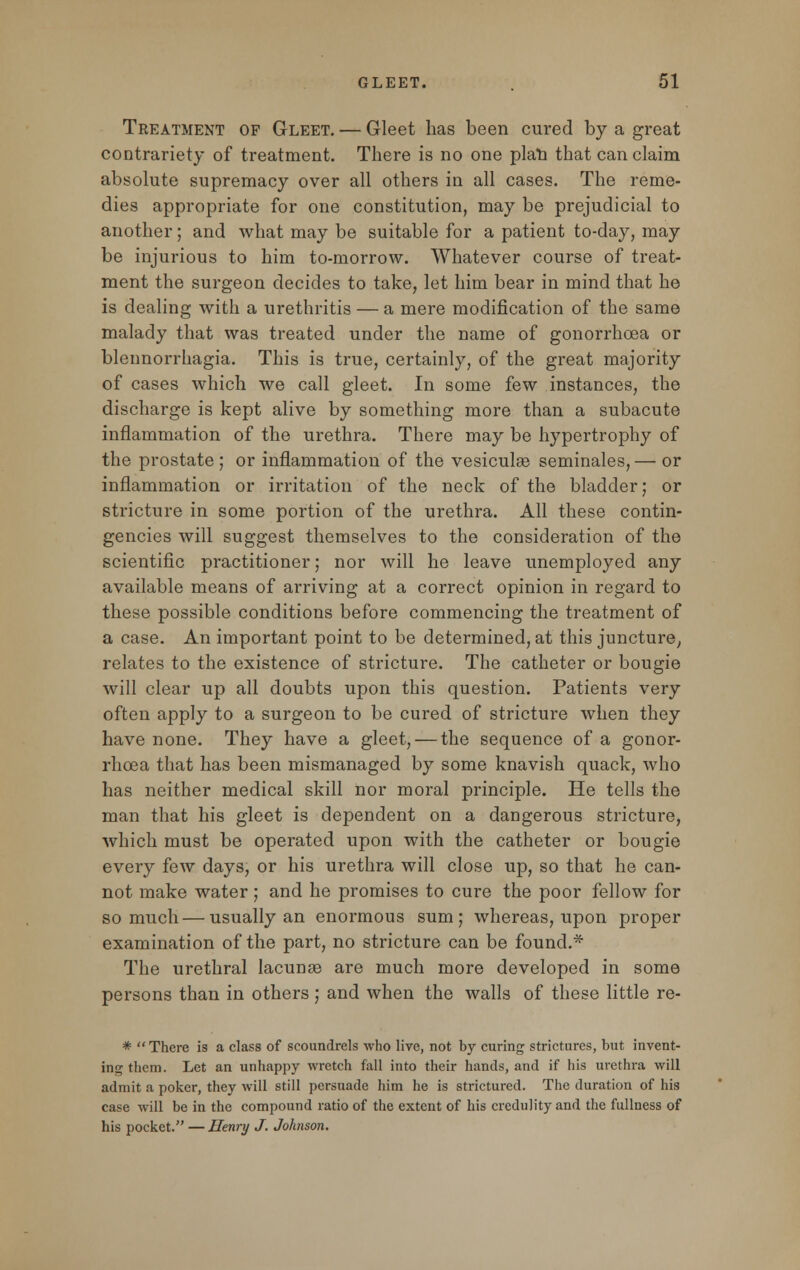 Treatment of Gleet. — Gleet has been cured by a great contrariety of treatment. There is no one plan that can claim absolute supremacy over all others in all cases. The reme- dies appropriate for one constitution, may be prejudicial to another; and what may be suitable for a patient to-day, may be injurious to him to-morrow. Whatever course of treat- ment the surgeon decides to take, let him bear in mind that he is dealing with a urethritis — a mere modification of the same malady that was treated under the name of gonorrhoea or blennorrhagia. This is true, certainly, of the great majority of cases which we call gleet. In some few instances, the discharge is kept alive by something more than a subacute inflammation of the urethra. There may be hypertrophy of the prostate ; or inflammation of the vesicular seminales, — or inflammation or irritation of the neck of the bladder; or stricture in some portion of the urethra. All these contin- gencies will suggest themselves to the consideration of the scientific practitioner; nor will he leave unemployed any available means of arriving at a correct opinion in regard to these possible conditions before commencing the treatment of a case. An important point to be determined, at this juncture, relates to the existence of stricture. The catheter or bougie will clear up all doubts upon this question. Patients very often apply to a surgeon to be cured of stricture when they have none. They have a gleet, — the sequence of a gonor- rhoea that has been mismanaged by some knavish quack, who has neither medical skill nor moral principle. He tells the man that his gleet is dependent on a dangerous stricture, which must be operated upon with the catheter or bougie every few days, or his urethra will close up, so that he can- not make water; and he promises to cure the poor fellow for so much — usually an enormous sum; whereas, upon proper examination of the part, no stricture can be found.* The urethral lacunae are much more developed in some persons than in others ; and when the walls of these little re- *  There is a class of scoundrels who live, not by curing strictures, but invent- ing them. Let an unhappy wretch fall into their hands, and if his urethra will admit a poker, they will still persuade him he is strictured. The duration of his case will be in the compound ratio of the extent of his credulity and the fullness of his pocket. — JJenry J. Johnson.