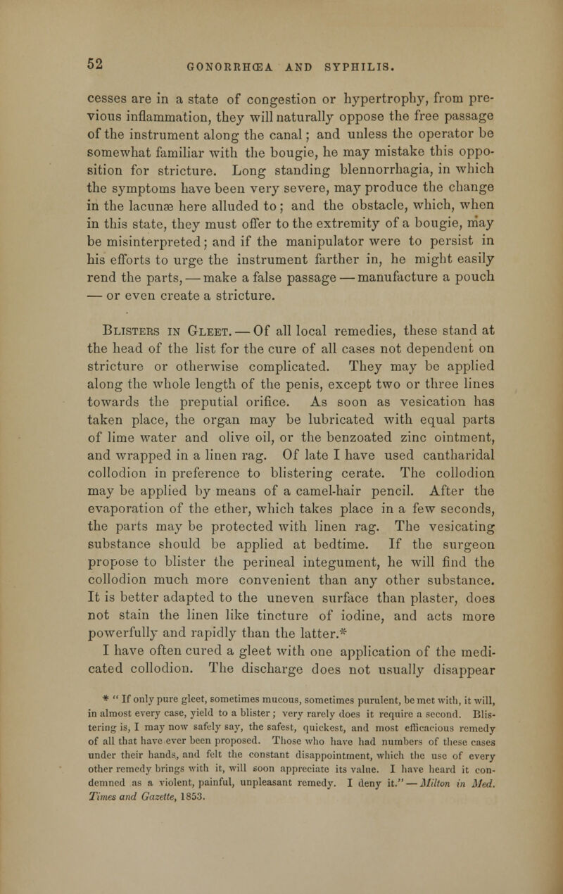 cesses are in a state of congestion or hypertrophy, from pre- vious inflammation, they will naturally oppose the free passage of the instrument along the canal; and unless the operator be somewhat familiar with the bougie, he may mistake this oppo- sition for stricture. Long standing blennorrhagia, in which the symptoms have been very severe, may produce the change in the lacunae here alluded to; and the obstacle, which, when in this state, they must offer to the extremity of a bougie, may be misinterpreted; and if the manipulator were to persist in his efforts to urge the instrument farther in, he might easily rend the parts, — make a false passage — manufacture a pouch — or even create a stricture. Blisters in Gleet. — Of all local remedies, these stand at the head of the list for the cure of all cases not dependent on stricture or otherwise complicated. They may be applied along the whole length of the penis, except two or three lines towards the preputial orifice. As soon as vesication has taken place, the organ may be lubricated with equal parts of lime water and olive oil, or the benzoated zinc ointment, and wrapped in a linen rag. Of late I have used cantharidal collodion in preference to blistering cerate. The collodion may be applied by means of a camel-hair pencil. After the evaporation of the ether, which takes place in a few seconds, the parts may be protected with linen rag. The vesicating substance should be applied at bedtime. If the surgeon propose to blister the perineal integument, he will find the collodion much more convenient than any other substance. It is better adapted to the uneven surface than plaster, does not stain the linen like tincture of iodine, and acts more powerfully and rapidly than the latter.* I have often cured a gleet with one application of the medi- cated collodion. The discharge does not usually disappear *  If only pure gleet, sometimes mucous, sometimes purulent, be met with, it will, in almost every case, yield to a blister; very rarely does it require a second. Blis- tering is, I may now safely say, the safest, quickest, and most efficacious remedy of all that have ever been proposed. Those who have had numbers of these cases under their hands, and felt the constant disappointment, which the use of every other remedy brings with it, will soon appreciate its value. I have heard it con- demned as a violent, painful, unpleasant remedy. I deny it. — Milton in Med. Times and Gazette, 1853.