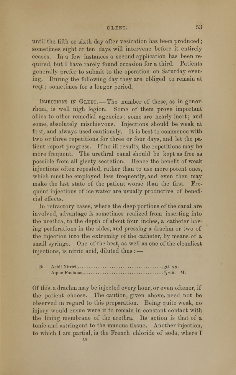 until the fifth or sixth day after vesication has been produced; sometimes eight or ten days will intervene before it entirely ceases. In a few instances a second application has been re- quired, but I have rarely found occasion for a third. Patients generally prefer to submit to the operation on Saturday even- ing. During the following day they are obliged to remain at res.t; sometimes for a longer period. Injections in Gleet. — The number of these, as in gonor- rhoea, is well nigh legion. Some of them prove important allies to other remedial agencies; some are nearly inert; and some, absolutely mischievous. Injections should be weak at first, and always used cautiously. It is best to commence with two or three repetitions for three or four days, and let the pa- tient report progress. If no ill results, the repetitions may bo more frequent. The urethral canal should be kept as free as possible from all gleety secretion. Hence the benefit of weak injections often repeated, rather than to use more potent ones, which must be employed less frequently, and even then may make the last state of the patient worse than the first. Fre- quent injections of ice-water are usually productive of benefi- cial effects. In refractory cases, where the deep portions of the canal are involved, advantage is sometimes realized from inserting into the urethra, to the depth of about four inches, a catheter hav- ing perforations in the sides, and pressing a drachm or two of the injection into the extremity of the catheter, by means of a small syringe. One of the best, as well as one of the cleanliest injections, is nitric acid, diluted thus : — R. Acidi Nitrici, gtt. xx. Aquae Fontanse, § viii. M. Of this, a drachm may be injected every hour, or even oftener, if the patient choose. The caution, given above, need not be observed in regard to this preparation. Being quite weak, no injury would ensue were it to remain in constant contact with the lining membrane of the urethra. Its action is that of a tonic and astringent to the mucous tissue. Another injection, to which I am partial, is the French chloride of soda, where I 5*