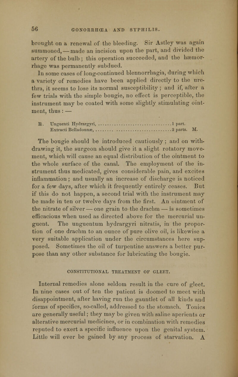 brought on a renewal of the bleeding. Sir Astley was again summoned, — made an incision upon the part, and divided the artery of the bulb ; this operation succeeded, and the haemor- rhage was permanently subdued. In some cases of long-continued blennorrhagia, during which a variety of remedies have been applied directly to the ure- thra, it seems to lose its normal susceptibility ; and if, after a few trials with the simple bougie, no effect is perceptible, the instrument may be coated with some slightly stimulating oint- ment, thus:— E. Unguenti Hydrargyri, 1 part. Extracti Belladonna;, 2 parts. M. The bougie should be introduced cautiously ; and on with- drawing it, the surgeon should give it a slight rotatory move- ment, which will cause an equal distribution of the ointment to the whole surface of the canal. The employment of the in- strument thus medicated, gives considerable pain, and excites inflammation ; and usually an increase of discharge is noticed for a few days, after which it frequently entirely ceases. But if this do not happen, a second trial with the instrument may be made in ten or twelve days from the first. An ointment of the nitrate of silver — one grain to the drachm — is sometimes efficacious when used as directed above for the mercurial un- guent. The unguentum hydrargyri nitratis, in the propor- tion of one drachm to an ounce of pure olive oil, is likewise a very suitable application under the circumstances here sup- posed. Sometimes the oil of turpentine answers a better pur- pose than any other substance for lubricating the bougie. CONSTITUTIONAL TREATMENT OF GLEET. Internal remedies alone seldom result in the cure of gleet. In nine cases out of ten the patient is doomed to meet with disappointment, after having run the gauntlet of all kinds and forms of specifics, so-called, addressed to the stomach. Tonics are generally useful; they may be given with saline aperients or alterative mercurial medicines, or in combination with remedies reputed to exert a specific influence upon the genital system. Little will ever be gained by any process of starvation. A