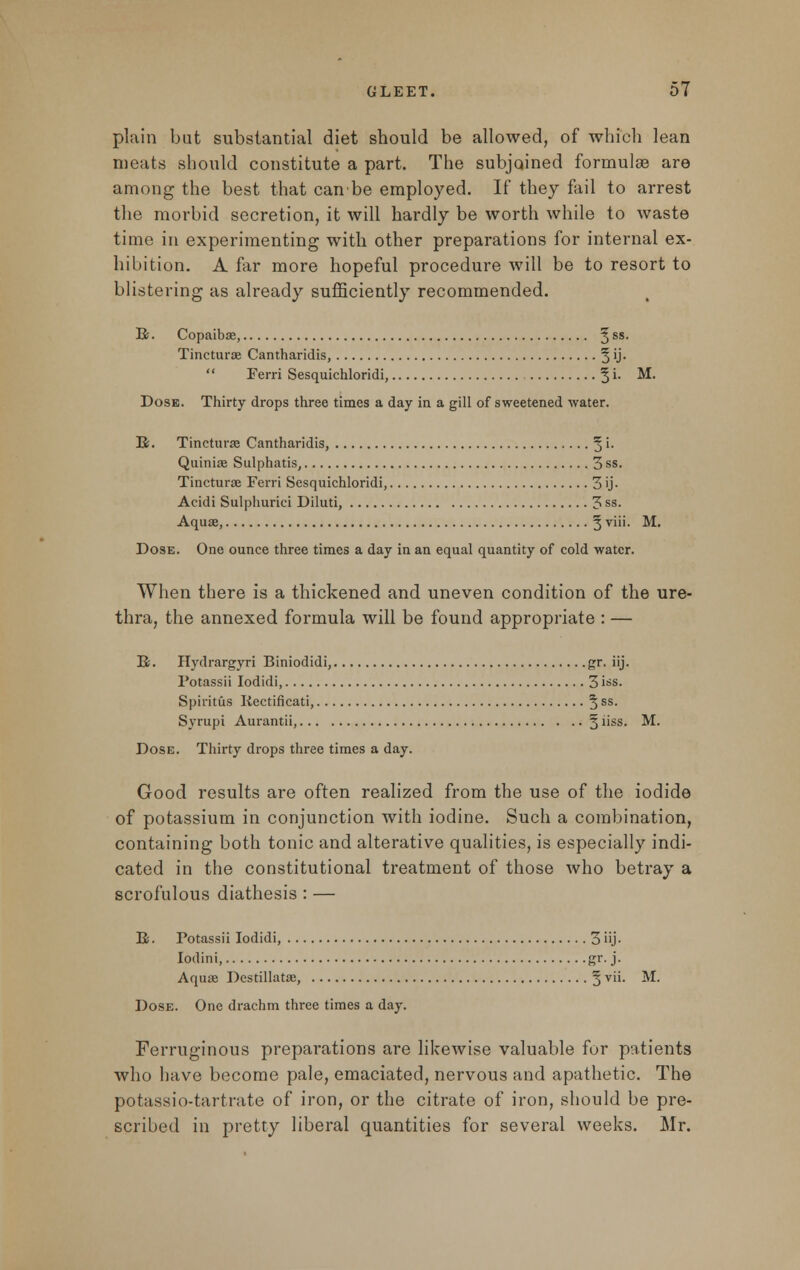 plain but substantial diet should be allowed, of which lean meats should constitute a part. The subjoined formulae are among the best that can be employed. If they fail to arrest the morbid secretion, it will hardly be worth while to waste time in experimenting with other preparations for internal ex- hibition. A far more hopeful procedure will be to resort to blistering as already sufficiently recommended. R. Copaibae, 5 ss- Tincturse Cantharidis, 5 'J*  Ferri Sesquichloridi, § i. M. Dose. Thirty drops three times a day in a gill of sweetened water. R. Tincturse Cantharidis, 5 '• Quiniae Sulphatis, 3 ss. Tincturae Ferri Sesquichloridi, 3 ij- Acidi Sulphurici Diluti, 3 ss. Aquae, § viii. M. Dose. One ounce three times a day in an equal quantity of cold water. When there is a thickened and uneven condition of the ure- thra, the annexed formula will be found appropriate : — E. Hydrargyri Biniodidi, gr. iij. Potassii Iodidi, 3 iss. Spiritus Kectificati, 5 ss- Syrupi Aurantii, § iiss. M. Dose. Thirty drops three times a day. Good results are often realized from the use of the iodide of potassium in conjunction with iodine. Such a combination, containing both tonic and alterative qualities, is especially indi- cated in the constitutional treatment of those who betray a scrofulous diathesis : — B. Potassii Iodidi, 3 iij. Iodini gr. j. Aquae Destillatae, § vii. M. Dose. One drachm three times a day. Ferruginous preparations are likewise valuable for patients who have become pale, emaciated, nervous and apathetic. The potassio-tartrate of iron, or the citrate of iron, should be pre- scribed in pretty liberal quantities for several weeks. Mr.