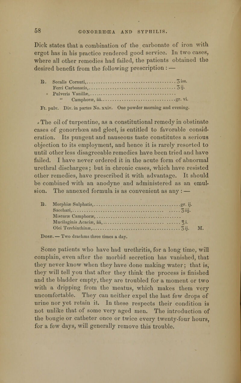 Dick states that a combination of the carbonate of iron with ergot has in his practice rendered good service. In two cases, where all other remedies had failed, the patients obtained the desired benefit from the following prescription : — R. Secalis Cornuti, 3 iss- Ferri Carbonatis, 3 'j- • Pulveris Vanilla?,  Camphora?, aa, gr. vi. Ft. pulv. Div. in partes No. xxiv. One powder morning and evening. #The oil of turpentine, as a constitutional remedy in obstinate cases of gonorrhoea and gleet, is entitled to favorable consid- eration. Its pungent and nauseous taste constitutes a serious objection to its employment, and hence it is rarely resorted to until other less disagreeable remedies have been tried and have failed. I have never ordered it in the acute form of abnormal urethral discharges; but in chronic cases, which have resisted other remedies, have prescribed it with advantage. It should be combined with an anodyne and administered as an emul- sion. The annexed formula is as convenient as any : — R. Morphia? Sulphatis, gr. ij. Sacchari, 3 iij - Mistura? Camphora?, Mucilaginis Acacia?, aa, %i. Olei Terebinthina?, 3'j- ^- Dose. — Two drachms three times a day. Some patients who have had urethritis, for a long time, will complain, even after the morbid secretion has vanished, that they never know when they have done making water; that is, they will tell you that after they think the process is finished and the bladder empty, they are troubled for a moment or two with a dripping from the meatus, which makes them very uncomfortable. They can neither expel the last few drops of urine nor yet retain it. In these respects their condition is not unlike that of some very aged men. The introduction of the bougie or catheter once or twice every twenty-four hours, for a few days, will generally remove this trouble.