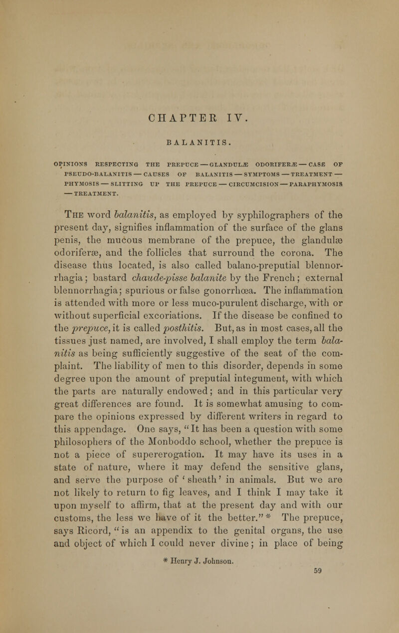 CHAPTER IV. BALANITIS. OPINION'S RESPECTING THE PREPUCE—GLANDULE ODORIFER^—CASE OP PSEUDO-BALANITIS CAUSES OP BALANITIS SYMPTOMS TREATMENT PHTMOSIS — SLITTING UP THE PREPUCE — CIRCUMCISION — PARAPHTMOSIS TREATMENT. The word balanitis, as employed by syphilographers of the present day, signifies inflammation of the surface of the glans penis, the mucous membrane of the prepuce, the glandulee odoriferse, and the follicles that surround the corona. The disease thus located, is also called balano-preputial blennor- rhagia ; bastard chaude-pisse balanite by the French ; external blennorrhagia; spurious or false gonorrhoea. The inflammation is attended with more or less muco-purulent discharge, with or without superficial excoriations. If the disease be confined to the prepuce, it is called posthitis. But, as in most cases, all the tissues just named, are involved, I shall employ the term bala- nitis as being sufficiently suggestive of the seat of the com- plaint. The liability of men to this disorder, depends in some degree upon the amount of preputial integument, with which the parts are naturally endowed; and in this particular very great differences are found. It is somewhat amusing to com- pare the opinions expressed by different writers in regard to this appendage. One says, It has been a question with some philosophers of the Monboddo school, whether the prepuce is not a piece of supererogation. It may have its uses in a state of nature, where it may defend the sensitive glans, and serve the purpose of 'sheath' in animals. But we are not likely to return to fig leaves, and I think I may take it upon myself to affirm, that at the present day and with our customs, the less we have of it the better. * The prepuce, says Ricord, is an appendix to the genital organs, the use and object of which I could never divine; in place of being * Henry J. Johnson.