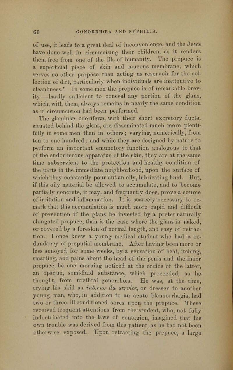 of use, it leads to a great deal of inconvenience, and the Jews have done well in circumcising their children, as it renders them free from one of the ills of humanity. The prepuce is a superficial piece of skin and mucous membrane, which serves no other purpose than acting as reservoir for the col- lection of dirt, particularly when individuals are inattentive to cleanliness. In some men the prepuce is of remarkable brev- ity— hardly sufficient to conceal any portion of the glans, which, with them, always remains in nearly the same condition as if circumcision had been performed. The glandulse odoriferse, with their short excretory ducts, situated behind the glans, are disseminated much more plenti- fully in some men than in others; varying, numerically, from ten to one hundred; and while they are designed by nature to perform an important emunctory function analogous to that of the sudoriferous apparatus of the skin, they are at the same time subservient to the protection and healthy condition of the parts in the immediate neighborhood, upon the surface of which they constantly pour out an oily, lubricating fluid. But, if this oily material be allowed to accumulate, and to become partially concrete, it may, and frequently does, prove a source of irritation and inflammation. It is scarcely necessary to re- mark that this accumulation is much more rapid and difficult of prevention if the glans be invested by a preter-naturally elongated prepuce, than is the case where the glans is naked, or covered by a foreskin of normal length, and easy of retrac- tion. I once knew a young medical student who had a re- dundancy of preputial membrane. After having been more or less annoyed for some weeks, by a sensation of heat, itching, smarting, and pains about the head of the penis and the inner prepuce, he one morning noticed at the orifice of the latter, an opaque, semi-fluid substance, which proceeded, as he thought, from urethral gonorrhoea. He was, at the time, trying his skill as interne du service, or dresser to another young man, who, in addition to an acute blennorrhagia, had two or three ill-conditioned sores upon the prepuce. These received frequent attentions from the student, who, not fully indoctrinated into the laws of contagion, imagined that his own trouble was derived from this patient, as he had not been otherwise exposed. Upon retracting the prepuce, a large