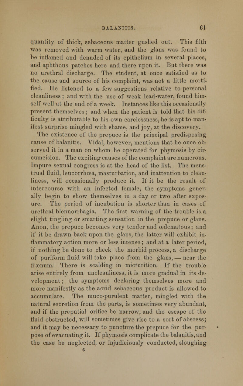 quantity of thick, sebaceous matter gushed out. This filth was removed with warm water, and the glans was found to be inflamed and denuded of its epithelium in several places, and aphthous patches here and there upon it. But there was no urethral discharge. The student, at once satisfied as to the cause and source of his complaint, was not a little morti- fied. He listened to a few suggestions relative to personal cleanliness ; and with the use of weak lead-water, found him- self well at the end of a week. Instances like this occasionally present themselves ; and when the patient is told that his dif- ficulty is attributable to his own carelessness, he is apt to man- ifest surprise mingled with shame, and joy, at the discovery. The existence of the prepuce is the principal predisposing cause of balanitis. Vidal, however, mentions that he once ob- served it in a man on whom he operated for phymosis by cir- cumcision. The exciting causes of the complaint are numerous. Impure sexual congress is at the head of the list. The mens- trual fluid, leucorrhcea, masturbation, and inattention to clean- liness, will occasionally produce it. If it be the result of intercourse with an infected female, the symptoms gener- ally begin to show themselves in a day or two after expos- ure. The period of incubation is shorter than in cases of urethral blennorrhagia. The first warning of the trouble is a slight tingling or smarting sensation in the prepuce or glans. Anon, the prepuce becomes very tender and cedematous; and if it be drawn back upon the glans, the latter will exhibit in- flammatory action more or less intense ; and at a later period, if nothing be done to check the morbid process, a discharge of puriform fluid will take place from the glans, — near the frasnum. There is scalding in micturition. If the trouble arise entirely from uncleanliness, it is more gradual in its de- velopment ; the symptoms declaring themselves more and more manifestly as the acrid sebaceous product is allowed to accumulate. The muco-purulent matter, mingled with the natural secretion from the parts, is sometimes very abundant, and if the preputial orifice be narrow, and the escape of the fluid obstructed, will sometimes give rise to a sort of abscess; and it may be necessary to puncture the prepuce for the pur- pose of evacuating it. If phymosis complicate the balanitis, and the case be neglected, or injudiciously conducted, sloughing 6