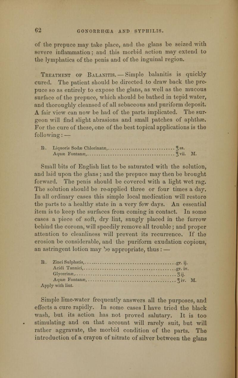 of the prepuce may take place, and the glans be seized with severe inflammation; and this morbid action may extend to the lymphatics of the penis and of the inguinal region. Treatment of Balanitis. — Simple balanitis is quickly cured. The patient should be directed to draw back the pre- puce so as entirely to expose the glans, as well as the mucous surface of the prepuce, which should be bathed in tepid water, and thoroughly cleansed of all sebaceous and puriform deposit. A fair view can now be had of the parts implicated. The sur- geon will find slight abrasions and small patches of aphthae. For the cure of these, one of the best topical applications is the following: — B. Liquoris Soda? Chlorinatoe, 5 ss* Aquae Fontanae, § vii. M. Small bits of English lint to be saturated with the solution, and laid upon the glans ; and the prepuce may then be brought forward. The penis should be covered with a light wet rag. The solution should be re-applied three or four times a day. In all ordinary cases this simple local medication will restore the parts to a healthy state in a very few days. An essential item is to keep the surfaces from coming in contact. In some cases a piece of soft, dry lint, snugly placed in the furrow behind the corona, will speedily remove all trouble; and proper attention to cleanliness will prevent its recurrence. If the erosion be considerable, and the puriform exudation copious, an astringent lotion may be appropriate, thus : — K. Zinci Sulphatis, gr. ij. Acidi Tannici, gr. iv. Glycerinae, 3 ij. Aquae Fontanae, ? iv. M. Apply with lint. Simple lime-water frequently answers all the purposes, and effects a cure rapidly. In some cases I have tried the black wash, but its action has not proved salutary. It is too stimulating and on that account will rarely suit, but will rather aggravate, the morbid condition of the parts. The introduction of a crayon of nitrate of silver between the glans