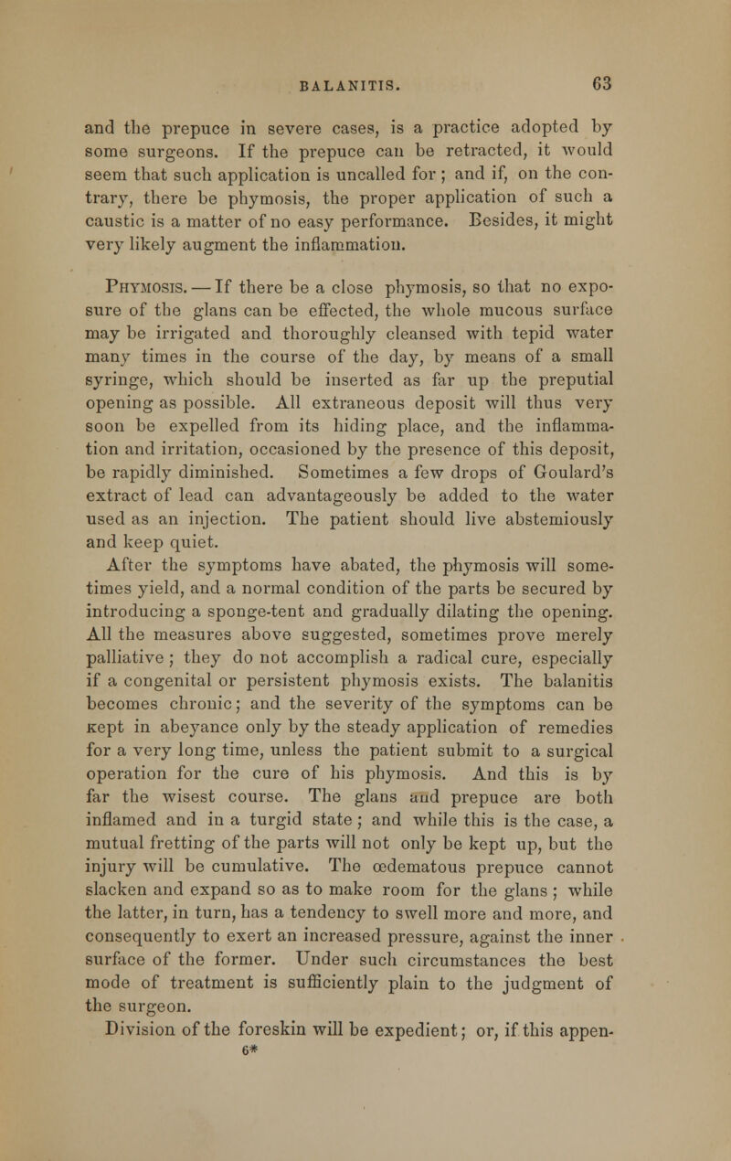 and the prepuce in severe cases, is a practice adopted by some surgeons. If the prepuce can be retracted, it would seem that such application is uncalled for ; and if, on the con- trary, there be phymosis, the proper application of such a caustic is a matter of no easy performance. Besides, it might very likely augment the inflammation. Phymosis. — If there be a close phymosis, so that no expo- sure of the glans can be effected, the whole mucous surface may be irrigated and thoroughly cleansed with tepid water many times in the course of the day, by means of a small syringe, which should be inserted as far up the preputial opening as possible. All extraneous deposit will thus very soon be expelled from its hiding place, and the inflamma- tion and irritation, occasioned by the presence of this deposit, be rapidly diminished. Sometimes a few drops of Goulard's extract of lead can advantageously be added to the water used as an injection. The patient should live abstemiously and keep quiet. After the symptoms have abated, the phymosis will some- times yield, and a normal condition of the parts be secured by introducing a sponge-tent and gradually dilating the opening. All the measures above suggested, sometimes prove merely palliative ; they do not accomplish a radical cure, especially if a congenital or persistent phymosis exists. The balanitis becomes chronic; and the severity of the symptoms can be Kept in abeyance only by the steady application of remedies for a very long time, unless the patient submit to a surgical operation for the cure of his phymosis. And this is by far the wisest course. The glans and prepuce are both inflamed and in a turgid state ; and while this is the case, a mutual fretting of the parts will not only be kept up, but the injury will be cumulative. The cedematous prepuce cannot slacken and expand so as to make room for the glans ; while the latter, in turn, has a tendency to swell more and more, and consequently to exert an increased pressure, against the inner surface of the former. Under such circumstances the best mode of treatment is sufficiently plain to the judgment of the surgeon. Division of the foreskin will be expedient; or, if this appen- 6*