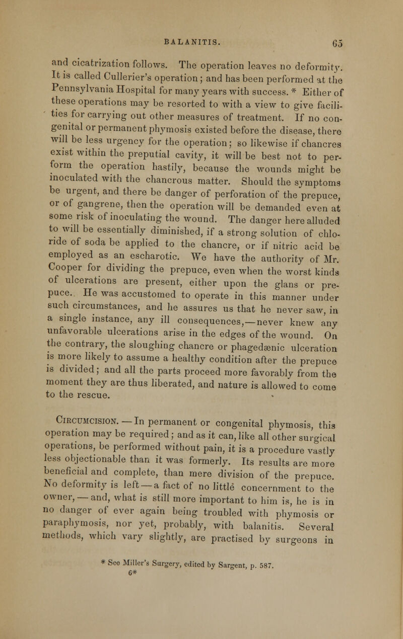 and cicatrization follows. The operation leaves no deformity. It is called Cullerier's operation; and has been performed at the Pennsylvania Hospital for many years with success. * Either of these operations may be resorted to with a view to give facili- ' ties for carrying out other measures of treatment. If no con- genital or permanent phymosis existed before the disease, there will be less urgency for the operation; so likewise if chancres exist within the preputial cavity, it will be best not to per- form the operation hastily, because the wounds might be inoculated with the chancrous matter. Should the symptoms be urgent, and there be danger of perforation of the prepuce, or of gangrene, then the operation will be demanded even at some risk of inoculating the wound. The danger here alluded to will be essentially diminished, if a strong solution of chlo- ride of soda be applied to the chancre, or if nitric acid be employed as an escharotic. We have the authority of Mr. Cooper for dividing the prepuce, even when the worst kinds of ulcerations are present, either upon the glans or pre- puce. He was accustomed to operate in this manner under such circumstances, and he assures us that he never saw, in a single instance, any ill consequences,—never knew any unfavorable ulcerations arise in the edges of the wound. On the contrary, the sloughing chancre or phagedsenic ulceration is more likely to assume a healthy condition after the prepuce is divided; and all the parts proceed more favorably from the moment they are thus liberated, and nature is allowed to come to the rescue. Circumcision.—In permanent or congenital phymosis, this operation may be required; and as it can, like all other surgical operations, be performed without pain, it is a procedure vastly less objectionable than it was formerly. Its results are more beneficial and complete, than mere division of the prepuce. No deformity is left —a fact of no little concernment to the owner, —and, what is still more important to him is, he is in no danger of ever again being troubled with phymosis or paraphymosis, nor yet, probably, with balanitis. Several methods, which vary slightly, are practised by surgeons in * Seo Miller's Surgery, edited by Sargent, p. 587. 6*