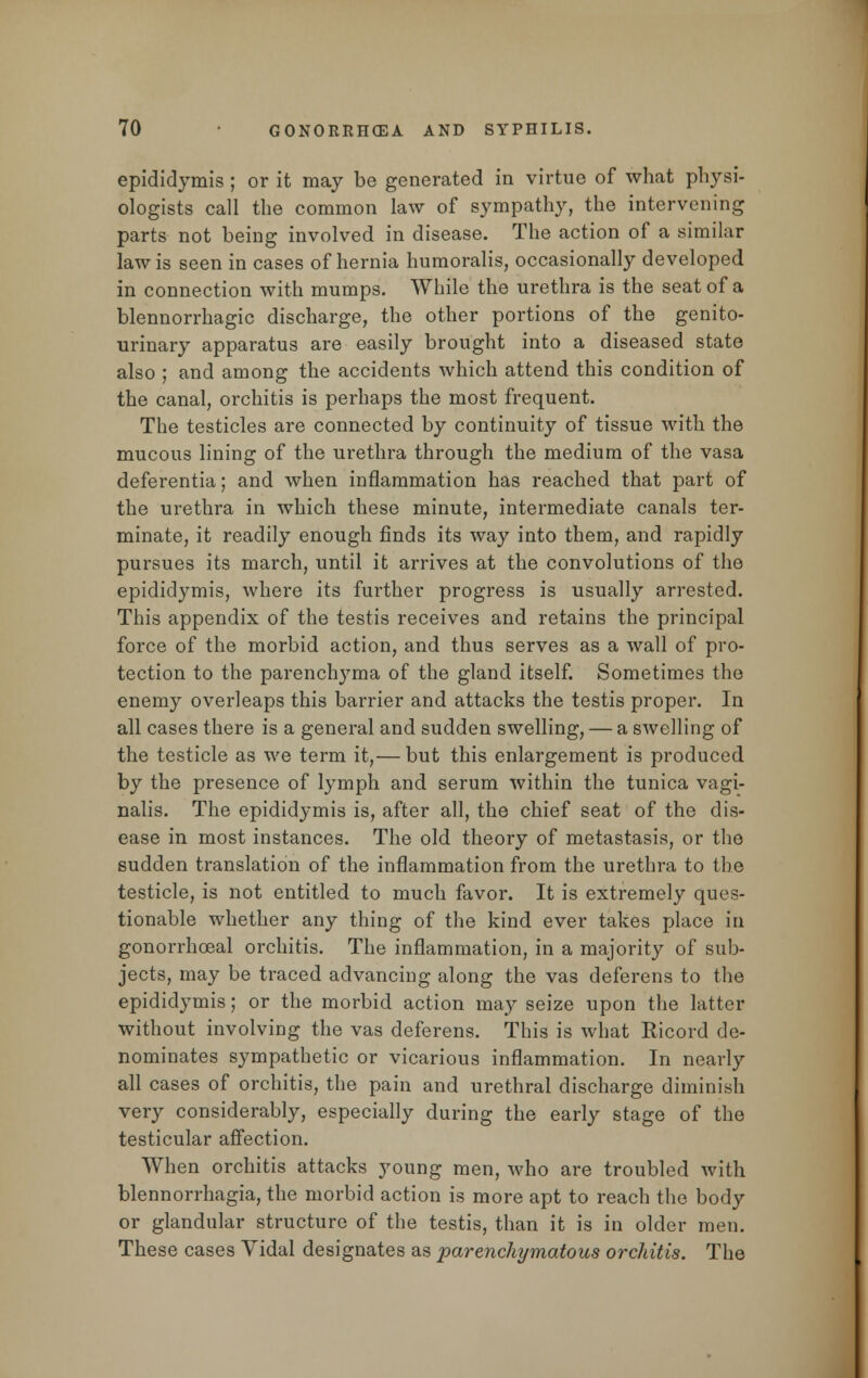 epididymis ; or it may be generated in virtue of what physi- ologists call the common law of sympathy, the intervening parts not being involved in disease. The action of a similar law is seen in cases of hernia humoralis, occasionally developed in connection with mumps. While the urethra is the seat of a blennorrhagic discharge, the other portions of the genito- urinary apparatus are easily brought into a diseased state also ; and among the accidents which attend this condition of the canal, orchitis is perhaps the most frequent. The testicles are connected by continuity of tissue with the mucous lining of the urethra through the medium of the vasa deferentia; and when inflammation has reached that part of the urethra in which these minute, intermediate canals ter- minate, it readily enough finds its way into them, and rapidly pursues its march, until it arrives at the convolutions of the epididymis, where its further progress is usually arrested. This appendix of the testis receives and retains the principal force of the morbid action, and thus serves as a wall of pro- tection to the parenchyma of the gland itself. Sometimes the enemy overleaps this barrier and attacks the testis proper. In all cases there is a general and sudden swelling, — a swelling of the testicle as we term it,— but this enlargement is produced by the presence of lymph and serum within the tunica vagi- nalis. The epididymis is, after all, the chief seat of the dis- ease in most instances. The old theory of metastasis, or the sudden translation of the inflammation from the urethra to the testicle, is not entitled to much favor. It is extremely ques- tionable whether any thing of the kind ever takes place in gonorrhoeal orchitis. The inflammation, in a majority of sub- jects, may be traced advancing along the vas deferens to the epididymis; or the morbid action may seize upon the latter without involving the vas deferens. This is what Ricord de- nominates sympathetic or vicarious inflammation. In nearly all cases of orchitis, the pain and urethral discharge diminish very considerably, especially during the early stage of the testicular affection. When orchitis attacks young men, who are troubled with blennorrhagia, the morbid action is more apt to reach the body or glandular structure of the testis, than it is in older men. These cases Vidal designates as parenchymatous orchitis. The