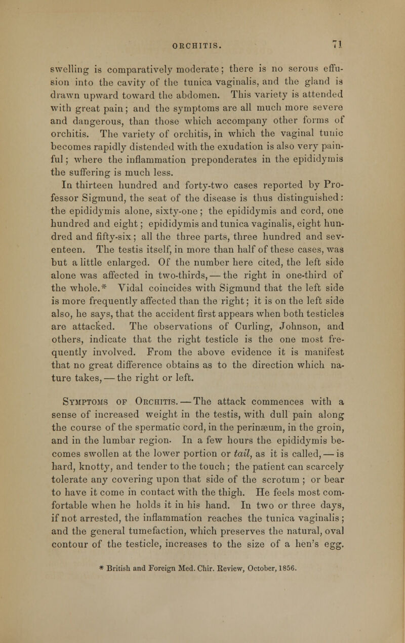 swelling is comparatively moderate; there is no serous effu- sion into the cavity of the tunica vaginalis, and the gland is drawn upward toward the abdomen. This variety is attended with great pain; and the symptoms are all much more severe and dangerous, than those which accompany other forms of orchitis. The variety of orchitis, in which the vaginal tunic becomes rapidly distended with the exudation is also very pain- ful ; where the inflammation preponderates in the epididymis the suffering is much less. In thirteen hundred and forty-two cases reported by Pro- fessor Sigmund, the seat of the disease is thus distinguished: the epididymis alone, sixty-one; the epididymis and cord, one hundred and eight; epididymis and tunica vaginalis, eight hun- dred and fifty-six; all the three parts, three hundred and sev- enteen. The testis itself, in more than half of these cases, was but a little enlarged. Of the number here cited, the left side alone was affected in two-thirds, — the right in one-third of the whole.* Vidal coincides with Sigmund that the left side is more frequently affected than the right; it is on the left side also, he says, that the accident first appears when both testicles are attacked. The observations of Curling, Johnson, and others, indicate that the right testicle is the one most fre- quently involved. From the above evidence it is manifest that no great difference obtains as to the direction which na- ture takes, — the right or left. Symptoms of Orchitis. — The attack commences with a sense of increased weight in the testis, with dull pain along the course of the spermatic cord, in the perineum, in the groin, and in the lumbar region. In a few hours the epididymis be- comes swollen at the lower portion or tail, as it is called, — is hard, knotty, and tender to the touch; the patient can scarcely tolerate any covering upon that side of the scrotum ; or bear to have it come in contact with the thigh. He feels most com- fortable when he holds it in his hand. In two or three days, if not arrested, the inflammation reaches the tunica vaginalis; and the general tumefaction, which preserves the natural, oval contour of the testicle, increases to the size of a hen's egg. * British and Foreign Med. Chir. Review, October, 1856.
