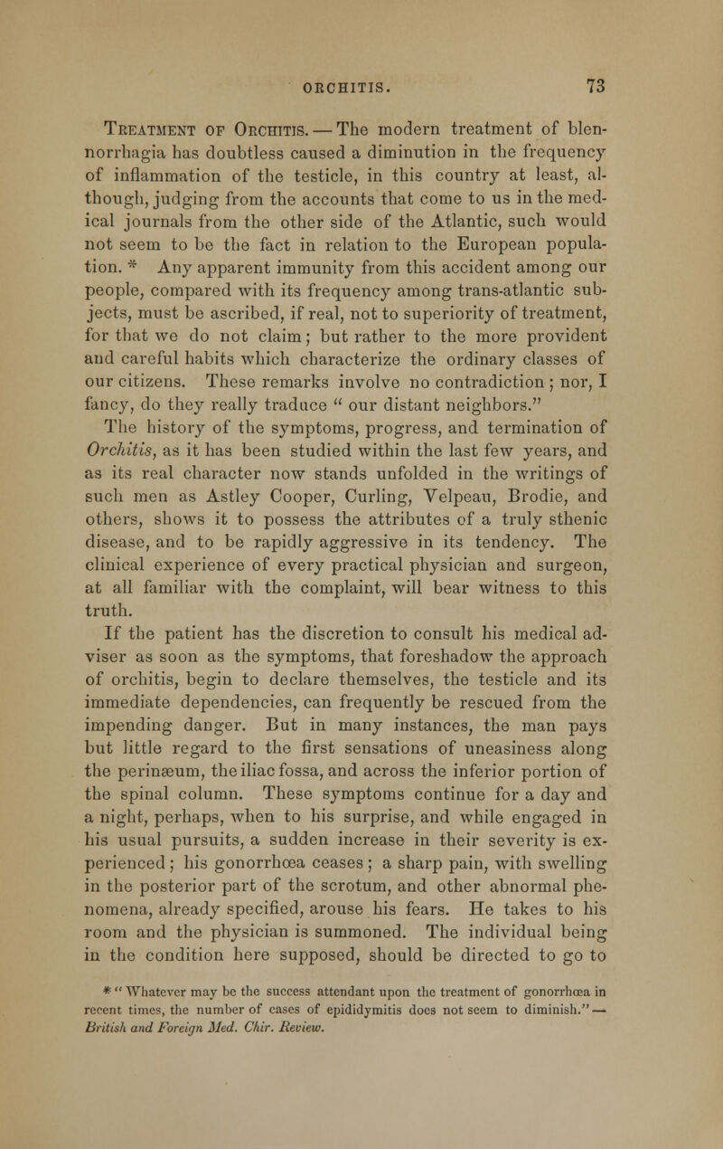 Treatment of Orchitis. — The modern treatment of blen- norrhagia has doubtless caused a diminution in the frequency of inflammation of the testicle, in this country at least, al- though, judging from the accounts that come to us in the med- ical journals from the other side of the Atlantic, such would not seem to be the fact in relation to the European popula- tion. * Any apparent immunity from this accident among our people, compared with its frequency among trans-atlantic sub- jects, must be ascribed, if real, not to superiority of treatment, for that we do not claim; but rather to the more provident and careful habits which characterize the ordinary classes of our citizens. These remarks involve no contradiction ; nor, I fancy, do they really traduce  our distant neighbors. The history of the symptoms, progress, and termination of Orchitis, as it has been studied within the last few years, and as its real character now stands unfolded in the writings of such men as Astley Cooper, Curling, Velpeau, Brodie, and others, shows it to possess the attributes of a truly sthenic disease, and to be rapidly aggressive in its tendency. The clinical experience of every practical physician and surgeon, at all familiar with the complaint, will bear witness to this truth. If the patient has the discretion to consult his medical ad- viser as soon as the symptoms, that foreshadow the approach of orchitis, begin to declare themselves, the testicle and its immediate dependencies, can frequently be rescued from the impending danger. But in many instances, the man pays but little regard to the first sensations of uneasiness along the perinasum, the iliac fossa, and across the inferior portion of the spinal column. These symptoms continue for a day and a night, perhaps, when to his surprise, and while engaged in his usual pursuits, a sudden increase in their severity is ex- perienced ; his gonorrhoea ceases; a sharp pain, with swelling in the posterior part of the scrotum, and other abnormal phe- nomena, already specified, arouse his fears. He takes to his room and the physician is summoned. The individual being in the condition here supposed, should be directed to go to *  Whatever may be the success attendant upon the treatment of gonorrhoea in recent times, the number of cases of epididymitis does not seem to diminish. — British and Foreign Med. Chir. Review.