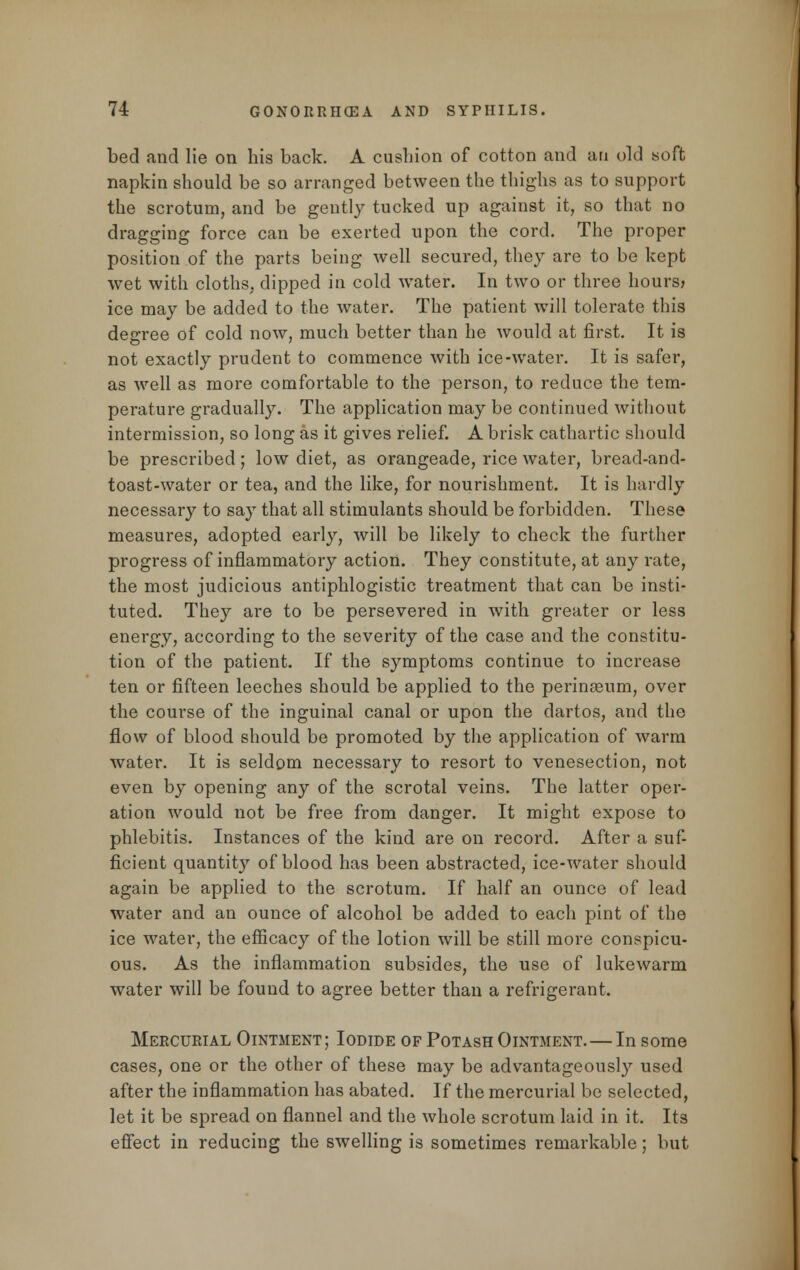 bed and lie on his back. A cushion of cotton and an old soft napkin should be so arranged between the thighs as to support the scrotum, and be gently tucked up against it, so that no dragging force can be exerted upon the cord. The proper position of the parts being well secured, they are to be kept wet with cloths, dipped in cold water. In two or three hours? ice may be added to the water. The patient will tolerate this degree of cold now, much better than he would at first. It is not exactly prudent to commence with ice-water. It is safer, as well as more comfortable to the person, to reduce the tem- perature gradually. The application may be continued without intermission, so long as it gives relief. A brisk cathartic should be prescribed; low diet, as orangeade, rice water, bread-and- toast-water or tea, and the like, for nourishment. It is hardly necessary to say that all stimulants should be forbidden. These measures, adopted early, will be likely to check the further progress of inflammatory action. They constitute, at any rate, the most judicious antiphlogistic treatment that can be insti- tuted. They are to be persevered in with greater or less energy, according to the severity of the case and the constitu- tion of the patient. If the symptoms continue to increase ten or fifteen leeches should be applied to the perinasum, over the course of the inguinal canal or upon the dartos, and the flow of blood should be promoted by the application of warm water. It is seldom necessary to resort to venesection, not even by opening any of the scrotal veins. The latter oper- ation would not be free from danger. It might expose to phlebitis. Instances of the kind are on record. After a suf- ficient quantity of blood has been abstracted, ice-water should again be applied to the scrotum. If half an ounce of lead water and an ounce of alcohol be added to each pint of the ice water, the efficacy of the lotion will be still more conspicu- ous. As the inflammation subsides, the use of lukewarm water will be found to agree better than a refrigerant. Mercurial Ointment; Iodide of Potash Ointment.—In some cases, one or the other of these may be advantageously used after the inflammation has abated. If the mercurial be selected, let it be spread on flannel and the whole scrotum laid in it. Its effect in reducing the swelling is sometimes remarkable; but