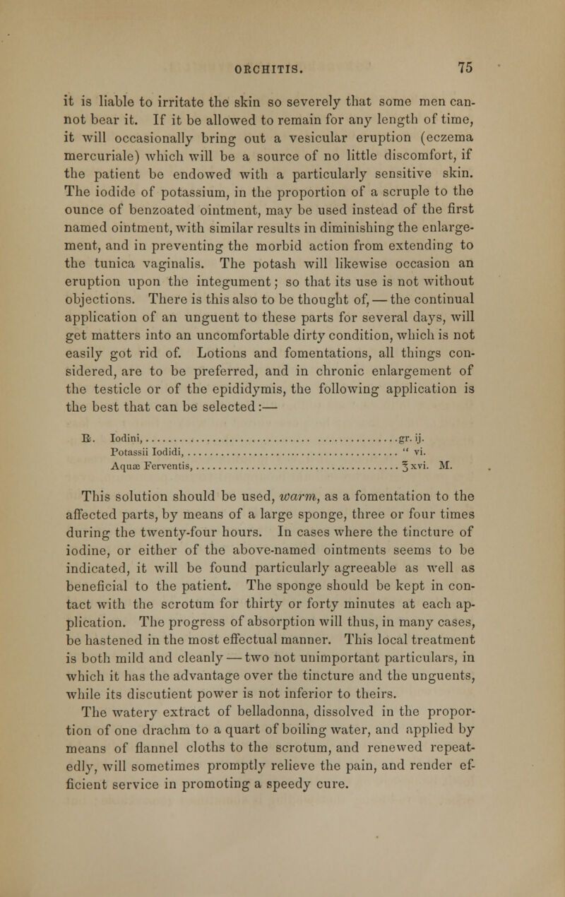 it is liable to irritate the skin so severely that some men can- not bear it. If it be allowed to remain for any length of time, it will occasionally bring out a vesicular eruption (eczema mercuriale) which will be a source of no little discomfort, if the patient be endowed with a particularly sensitive skin. The iodide of potassium, in the proportion of a scruple to the ounce of benzoated ointment, may be used instead of the first named ointment, with similar results in diminishing the enlarge- ment, and in preventing the morbid action from extending to the tunica vaginalis. The potash will likewise occasion an eruption upon the integument; so that its use is not without objections. There is this also to be thought of, — the continual application of an unguent to these parts for several days, will get matters into an uncomfortable dirty condition, which is not easily got rid of. Lotions and fomentations, all things con- sidered, are to be preferred, and in chronic enlargement of the testicle or of the epididymis, the following application is the best that can be selected:— E. Iodini, gr. ij. Potassii Iodidi, vi. Aqua Ferventis, § xvi. M. This solution should be used, warm, as a fomentation to the affected parts, by means of a large sponge, three or four times during the twenty-four hours. In cases where the tincture of iodine, or either of the above-named ointments seems to be indicated, it will be found particularly agreeable as well as beneficial to the patient. The sponge should be kept in con- tact with the scrotum for thirty or forty minutes at each ap- plication. The progress of absorption will thus, in many cases, be hastened in the most effectual manner. This local treatment is both mild and cleanly — two not unimportant particulars, in which it has the advantage over the tincture and the unguents, while its discutient power is not inferior to theirs. The watery extract of belladonna, dissolved in the propor- tion of one drachm to a quart of boiling water, and applied by means of flannel cloths to the scrotum, and renewed repeat- edly, will sometimes promptly relieve the pain, and render ef- ficient service in promoting a speedy cure.