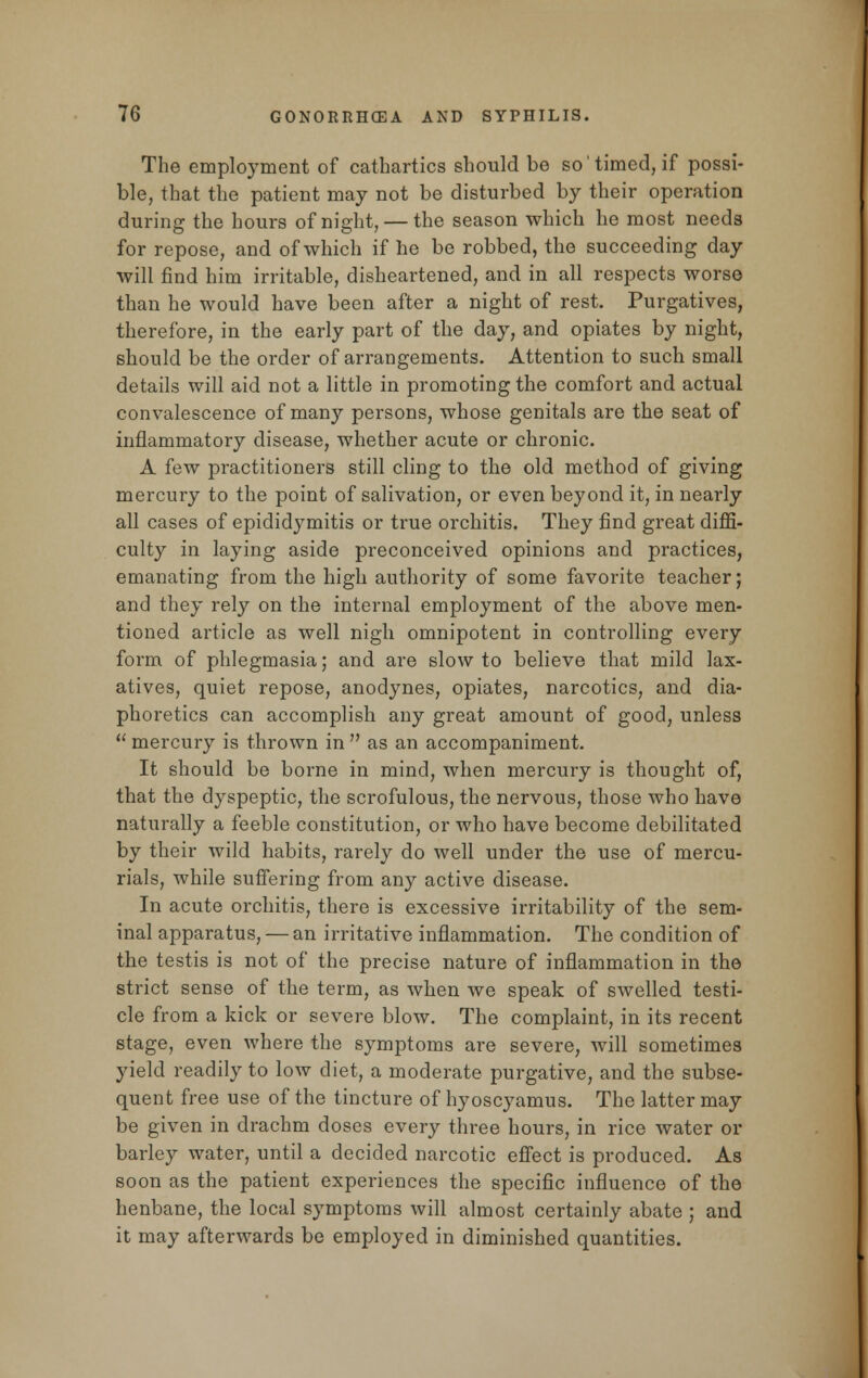 The employment of cathartics should be so'timed, if possi- ble, that the patient may not be disturbed by their operation during the hours of night, — the season which he most needs for repose, and of which if he be robbed, the succeeding day will find him irritable, disheartened, and in all respects worse than he would have been after a night of rest. Purgatives, therefore, in the early part of the day, and opiates by night, should be the order of arrangements. Attention to such small details will aid not a little in promoting the comfort and actual convalescence of many persons, whose genitals are the seat of inflammatory disease, whether acute or chronic. A few practitioners still cling to the old method of giving mercury to the point of salivation, or even beyond it, in nearly all cases of epididymitis or true orchitis. They find great diffi- culty in laying aside preconceived opinions and practices, emanating from the high authority of some favorite teacher; and they rely on the internal employment of the above men- tioned article as well nigh omnipotent in controlling every form of phlegmasia; and are slow to believe that mild lax- atives, quiet repose, anodynes, opiates, narcotics, and dia- phoretics can accomplish any great amount of good, unless  mercury is thrown in  as an accompaniment. It should be borne in mind, when mercury is thought of, that the dyspeptic, the scrofulous, the nervous, those who have naturally a feeble constitution, or who have become debilitated by their wild habits, rarely do well under the use of mercu- rials, while suffering from any active disease. In acute orchitis, there is excessive irritability of the sem- inal apparatus, — an irritative inflammation. The condition of the testis is not of the precise nature of inflammation in the strict sense of the term, as when we speak of swelled testi- cle from a kick or severe blow. The complaint, in its recent stage, even where the symptoms are severe, will sometimes yield readily to low diet, a moderate purgative, and the subse- quent free use of the tincture of hyoscyamus. The latter may be given in drachm doses every three hours, in rice water or barley water, until a decided narcotic effect is produced. As soon as the patient experiences the specific influence of the henbane, the local symptoms will almost certainly abate ; and it may afterwards be employed in diminished quantities.