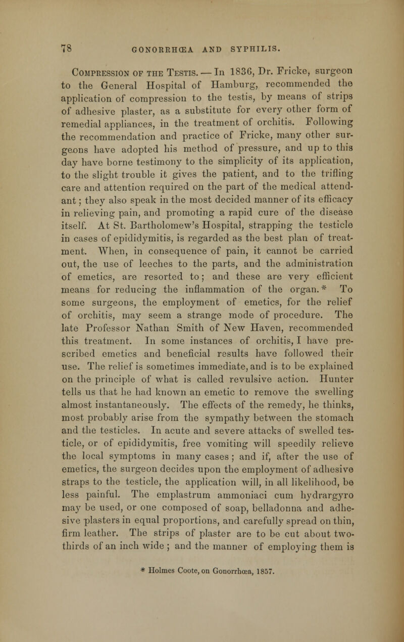 Compression of the Testis. —In 1836, Dr. Fricke, surgeon to the General Hospital of Hamburg, recommended the application of compression to the testis, by means of strips of adhesive plaster, as a substitute for every other form of remedial appliances, in the treatment of orchitis. Following the recommendation and practice of Fricke, many other sur- geons have adopted his method of pressure, and up to this day have borne testimony to the simplicity of its application, to the slight trouble it gives the patient, and to the trifling care and attention required on the part of the medical attend- ant ; they also speak in the most decided manner of its efficacy in relieving pain, and promoting a rapid cure of the disease itself. At St. Bartholomew's Hospital, strapping the testicle in cases of epididymitis, is regarded as the best plan of treat- ment. When, in consequence of pain, it cannot be carried out, the use of leeches to the parts, and the administration of emetics, are resorted to; and these are very efficient means for reducing the inflammation of the organ. * To some surgeons, the employment of emetics, for the relief of orchitis, may seem a strange mode of procedure. The late Professor Nathan Smith of New Haven, recommended this treatment. In some instances of orchitis, I have pre- scribed emetics and beneficial results have followed their use. The relief is sometimes immediate, and is to be explained on the principle of what is called revulsive action. Hunter tells us that he had known an emetic to remove the swelling almost instantaneously. The effects of the remedy, he thinks, most probably arise from the sympathy between the stomach and the testicles. In acute and severe attacks of swelled tes- ticle, or of epididymitis, free vomiting will speedily relieve the local symptoms in many cases ; and if, after the use of emetics, the surgeon decides upon the employment of adhesive straps to the testicle, the application will, in all likelihood, be less painful. The emplastrum ammoniaci cum hydrargyro may be used, or one composed of soap, belladonna and adhe- sive plasters in equal proportions, and carefully spread on thin, firm leather. The strips of plaster are to be cut about two- thirds of an inch wide ; and the manner of employing them is * Holmes Coote, on Gonorrhoea, 1857.