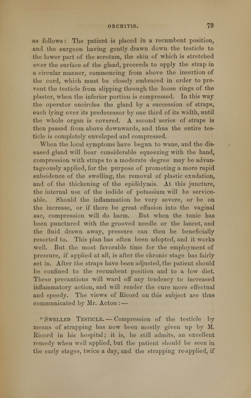 as follows : The patient is placed in a recumbent position, and the surgeon having gently drawn down the testicle to the lower part of the scrotum, the skin of which is stretched over the surface of the gland, proceeds to apply the strap in a circular manner, commencing from above the insertion of the cord, which must be closely embraced in order to pre- vent the testicle from slipping through the loose rings of the plaster, when the inferior portion is compressed. In this way the operator encircles the gland by a succession of straps, each lying over its predecessor by one third of its width, until the whole organ is covered. A second series of straps is then passed from above downwards, and thus the entire tes- ticle is completely enveloped and compressed. When the local symptoms have begun to wane, and the dis- eased gland will bear considerable squeezing with the hand, compression with straps to a moderate degree may be advan- tageously applied, for the purpose of promoting a more rapid subsidence of the swelling, the removal of plastic exudation, and of the thickening of the epididymis. At this juncture, the internal use of the iodide of potassium will be service- able. Should the inflammation be very severe, or be on the increase, or if there be great effusion into the vaginal sac, compression will do harm. But when the tunic has been punctured with the grooved needle or the lancet, and the fluid drawn away, pressure can then be beneficially resorted to. This plan has often been adopted, and it works well. But the most favorable time for the employment of pressure, if applied at all, is after the chronic stage has fairly set in. After the straps have been adjusted, the patient should be confined to the recumbent position and to a low diet. These precautions will ward off any tendency to increased inflammatory action, and will render the cure more effectual and speedy. The views of Ricord on this subject are thus communicated b}^ Mr. Acton : — Swelled Testicle. — Compression of the testicle by means of strapping has now been mostly given up by M, Ricord in his hospital; it is, he still admits, an excellent remedy when well applied, but the patient should be seen in the early stages, twice a day, and the strapping re-applied, if