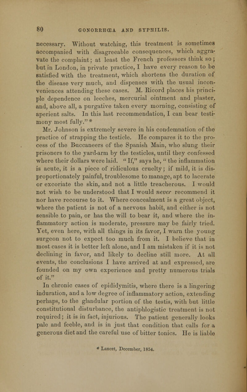 necessary. Without watching, this treatment is sometimes accompanied with disagreeable consequences, which aggra- vate the complaint; at least the French professors think so; but in London, in private practice, I have every reason to be satisfied with the treatment, which shortens the duration of the disease very much, and dispenses with the usual incon- veniences attending these cases. M. Ricord places his princi- ple dependence on leeches, mercurial ointment and plaster, and, above all, a purgative taken every morning, consisting of aperient salts. In this last recommendation, I can bear testi- mony most fully.* Mr. Johnson is extremely severe in his condemnation of the practice of strapping the testicle. He compares it to the pro- cess of the Buccaneers of the Spanish Main, who slung their prisoners to the yard-arm by the testicles, until they confessed where their dollars were laid.  If, says he,  the inflammation is acute, it is a piece of ridiculous cruelty; if mild, it is dis- proportionately painful, troublesome to manage, apt to lacerate or excoriate the skin, and not a little treacherous. I would not wish to be understood that I would never recommend it nor have recourse to it. Where concealment is a great object, where the patient is not of a nervous habit, and either is not sensible to pain, or has the will to bear it, and where the in- flammatory action is moderate, pressure may be fairly tried. Yet, even here, with all things in its favor, I warn the young surgeon not to expect too much from it. I believe that in most cases it is better left alone, and I am mistaken if it is not declining in favor, and likely to decline still more. At all events, the conclusions I have arrived at and expressed, are founded on my own experience and pretty numerous trials of it, In chronic cases of epididymitis, where there is a lingering induration, and a low degree of inflammatory action, extending perhaps, to the glandular portion of the testis, with but little constitutional disturbance, the antiphlogistic treatment is not required ; it is in fact, injurious. The patient generally looks pale and feeble, and is in just that condition that calls for a generous diet and the careful use of bitter tonics. He is liable * Lancet, December, 1854.