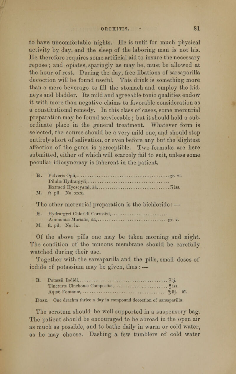 to have uncomfortable nights. He is unfit for much physical activity by day, and the sleep of the laboring man is not his. He therefore requires some artificial aid to insure the necessary repose; and opiates, sparingly as may be, must be allowed at the hour of rest. During the day, free libations of sarsaparilla decoction will be found useful. This drink is something more than a mere beverage to fill the stomach and employ the kid- neys and bladder. Its mild and agreeable tonic qualities endow it with more than negative claims to favorable consideration as a constitutional remedy. In this class of cases, some mercurial preparation may be found serviceable ; but it should hold a sub- ordinate place in the general treatment. Whatever form is selected, the course should be a very mild one, and should stop entirely short of salivation, or even before any but the slightest affection of the gums is perceptible. Two formulae are here submitted, either of which will scarcely fail to suit, unless some peculiar idiosyncrasy is inherent in the patient. B;. Pulveris Opii, gr. vi. Pilulae Hydrargyri, Extracti Hyoscyami, aa, 3 iss. M. ft. pil. No. xxx. The other mercurial preparation is the bichloride: — R. Hydrargyri Chloridi Corrosivi, Ammonia? Muriatis, aa, gr. v. M. ft. pil. No. Ix. Of the above pills one may be taken morning and night. The condition of the mucous membrane should be carefully watched during their use. Together with the sarsaparilla and the pills, small doses of iodide of potassium may be given, thus : — R. Potassii Iodidi, 3 'j- Tincturaj Cinchona? Composite, § iss- Aqua? Fontana;, 5 nJ- M. Dose. One drachm thrice a day in compound decoction of sarsaparilla. The scrotum should be well supported in a suspensory bag. The patient should be encouraged to be abroad in the open air as much as possible, and to bathe daily in warm or cold water, as he may choose. Dashing a few tumblers of cold water