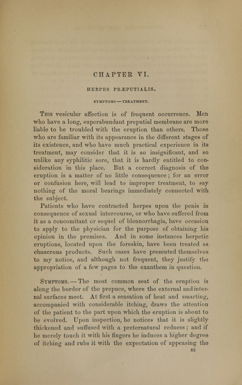 CHAPTER VI. HERPES PR.EPUTIALIS. SYMPTOMS TREATMENT. This vesicular affection is of frequent occurrence. Men who have a long, superabundant preputial membrane are more liable to be troubled with the eruption than others. Those who are familiar with its appearance in the different stages of its existence, and who have much practical experience in its treatment, may consider that it is so insignificant, and so unlike any syphilitic sore, that it is hardly entitled to con- sideration in this place. But a correct diagnosis of the eruption is a matter of no little consequence ; for an error or confusion here, will lead to improper treatment, to say nothing of the moral bearings immediately connected with the subject. Patients who have contracted herpes upon the penis in consequence of sexual intercourse, or who have suffered from it as a concomitant or sequel of blennorrhagia, have occasion to apply to the physician for the purpose of obtaining his opinion in the premises. And in some instances herpetic eruptions, located upon the foreskin, have been treated as chancrous products. Such cases have presented themselves to my notice, and although not frequent, they justify the appropriation of a few pages to the exanthem in question. Symptoms. — The most common seat of the eruption is along the border of the prepuce, where the external and inter- nal surfaces meet. At first a sensation of heat and smarting, accompanied with considerable itching, draws the attention of the patient to the part upon which the eruption is about to be evolved. Upon inspection, he notices that it is slightly thickened and suffused with a preternatural redness ; and if he merely touch it with his fingers he induces a higher degree of itching and rubs it with the expectation of appeasing the