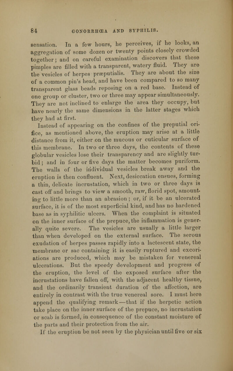 sensation. In a few hours, he perceives, if he looks, an aggregation of some dozen or twenty points closely crowded together; and on careful examination discovers that these pimples are filled with a transparent, Avatery fluid. They are the vesicles of herpes praeputialis. They are about the size of a common pin's head, and have been compared to so many transparent glass beads reposing on a red base. Instead of one group or cluster, two or three may appear simultaneously. They are not inclined to enlarge the area they occupy, but have nearly the same dimensions in the latter stages which they had at first. Instead of appearing on the confines of the preputial ori- fice, as mentioned above, the eruption may arise at a little distance from it, either on the mucous or cuticular surface of this membrane. In two or three days, the contents of these globular vesicles lose their transparency and are slightly tur- bid ; and in four or five days the matter becomes puriform. The Avails of the individual vesicles break away and the eruption is then confluent. Next, desiccation ensues, forming a thin, delicate incrustation, which in two or three days is cast off and brings to view a smooth, raw, florid spot, amount- ing to little more than an abrasion ; or, if it be an ulcerated surface, it is of the most superficial kind, and has no hardened base as in syphilitic ulcers. When the complaint is situated on the inner surface of the prepuce, the inflammation is gener- ally quite severe. The vesicles are usually a little larger than when developed on the external surface. The serous exudation of herpes passes rapidly into a lactescent state, the membrane or sac containing it is easily ruptured and excori- ations are produced, which may be mistaken for venereal ulcerations. But the speedy development and progress of the eruption, the level of the exposed surface after the incrustations have fallen off, with the adjacent healthy tissue, and the ordinarily transient duration of the affection, are entirely in contrast with the true venereal sore. I must here append the qualifying remark—that if the herpetic action take place on the inner surface of the prepuce, no incrustation or scab is formed, in consequence of the constant moisture of the parts and their protection from the air. If the eruption be not seen by the physician until five or six