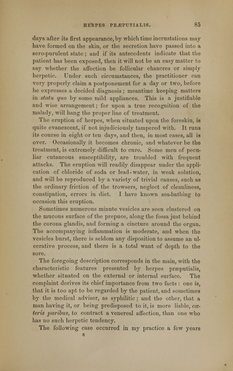 days after its first appearance, by which time incrustations may have formed on the skin, or the secretion have passed into a sero-purulent state ; and if its antecedents indicate that the patient has been exposed, then it will not be an easy matter to say whether the affection be follicular chancres or simply herpetic. Under such circumstances, the practitioner can very properly claim a postponement for a day or two, before he expresses a decided diagnosis ; meantime keeping matters in statu quo by some mild appliances. This is a justifiable and wise arrangement; for upon a true recognition of the malady, will hang the proper line of treatment. The eruption of herpes, when situated upon the foreskin, is quite evanescent, if not injudiciously tampered with. It runs its course in eight or ten days, and then, in most cases, all is over. Occasionally it becomes chronic, and whatever be the treatment, is extremely difficult to cure. Some men of pecu- liar cutaneous susceptibility, are troubled with frequent attacks. The eruption will readily disappear under the appli- cation of chloride of soda or lead-water, in weak solution, and will be reproduced by a variety of trivial causes, such as the ordinary friction of the trowsers, neglect of cleanliness, constipation, errors in diet. I have known sea-bathing to occasion this eruption. Sometimes numerous minute vesicles are seen clustered on the mucous surface of the prepuce, along the fossa just behind the corona glandis, and forming a cincture around the organ. The accompanying inflammation is moderate, and when the vesicles burst, there is seldom any disposition to assume an ul- cerative process, and there is a total want of depth to the sore. The foregoing description corresponds in the main, with the characteristic features presented by herpes prasputialis, whether situated on the external or internal surface. The complaint derives its chief importance from two facts : one is, that it is too apt to be regarded by the patient, and sometimes by the medical adviser, as syphilitic ; and the other, that a man having it, or being predisposed to it, is more liable, cce- teris paribus, to contract a venereal affection, than one who has no such herpetic tendency. The following case occurred in my practice a few years 8