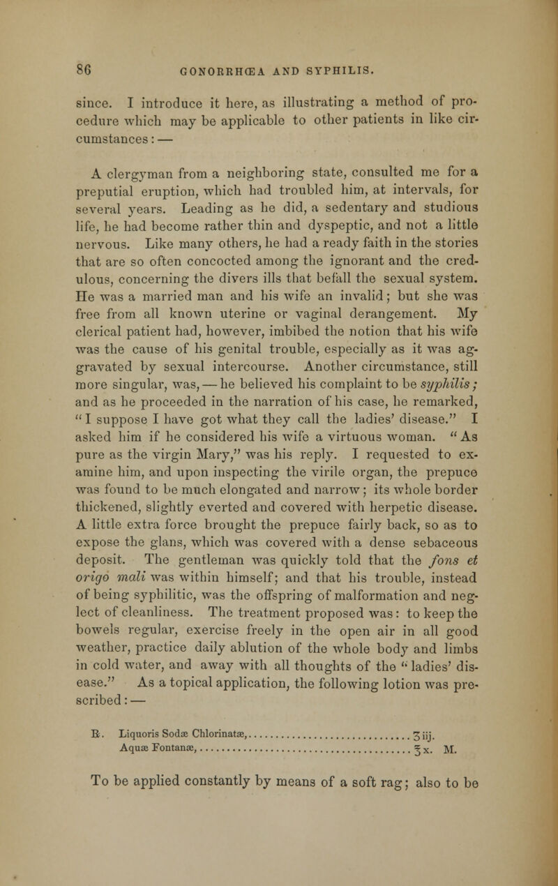 since. I introduce it here, as illustrating a method of pro- cedure which may be applicable to other patients in like cir- cumstances : — A clergyman from a neighboring state, consulted me for a preputial eruption, which had troubled him, at intervals, for several years. Leading as he did, a sedentary and studious life, he had become rather thin and dyspeptic, and not a little nervous. Like many others, he had a ready faith in the stories that are so often concocted among the ignorant and the cred- ulous, concerning the divers ills that befall the sexual system. He was a married man and his wife an invalid; but she was free from all known uterine or vaginal derangement. My clerical patient had, however, imbibed the notion that his wife was the cause of his genital trouble, especially as it was ag- gravated by sexual intercourse. Another circumstance, still more singular, was, — he believed his complaint to be syphilis; and as he proceeded in the narration of his case, he remarked, I suppose I have got what they call the ladies' disease. I asked him if he considered his wife a virtuous woman.  As pure as the virgin Mary, was his reply. I requested to ex- amine him, and upon inspecting the virile organ, the prepuce was found to be much elongated and narrow; its whole border thickened, slightly everted and covered with herpetic disease. A little extra force brought the prepuce fairly back, so as to expose the glans, which was covered with a dense sebaceous deposit. The gentleman was quickly told that the fons et origo mali was within himself; and that his trouble, instead of being syphilitic, was the offspring of malformation and neg- lect of cleanliness. The treatment proposed was : to keep the bowels regular, exercise freely in the open air in all good weather, practice daily ablution of the whole body and limbs in cold water, and away with all thoughts of the  ladies' dis- ease. As a topical application, the following lotion was pre- scribed : — B. Liquoris Sodae Chlorinatae, 3 jjj. Aquae Fontana:, = x# -$/[. To be applied constantly by means of a soft rag; also to be