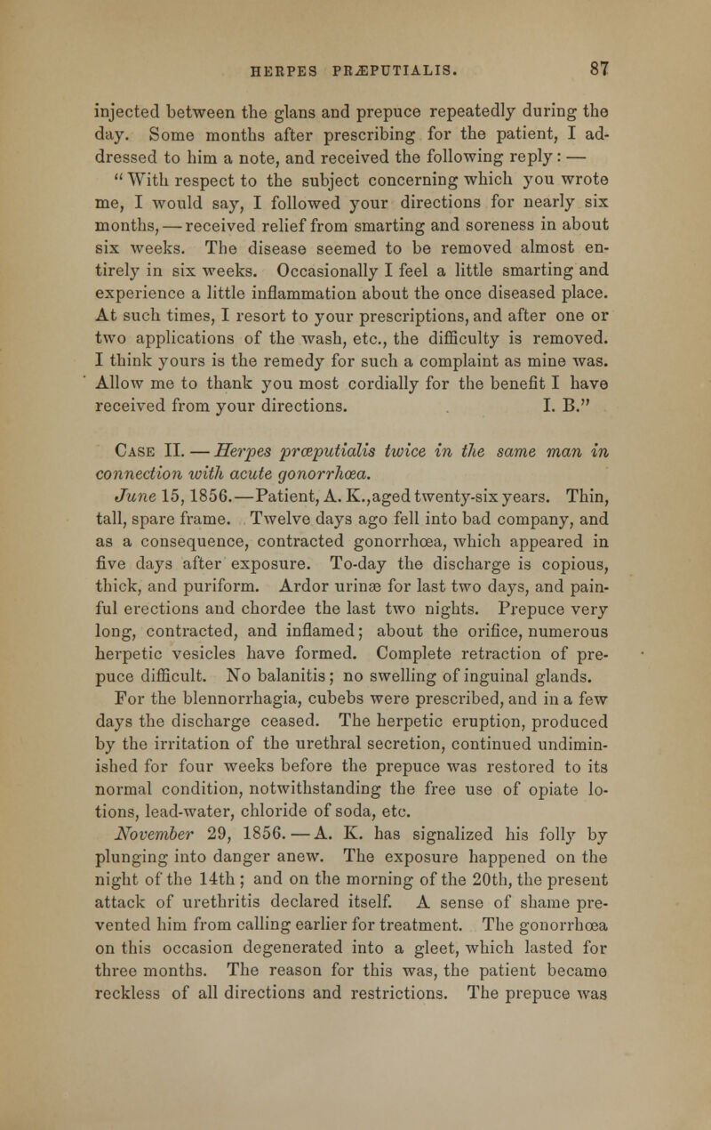injected between the glans and prepuce repeatedly during the day. Some months after prescribing for the patient, I ad- dressed to him a note, and received the following reply: —  With respect to the subject concerning which you wrote me, I would say, I followed your directions for nearly six months, — received relief from smarting and soreness in about six weeks. The disease seemed to be removed almost en- tirely in six weeks. Occasionally I feel a little smarting and experience a little inflammation about the once diseased place. At such times, I resort to your prescriptions, and after one or two applications of the wash, etc., the difficulty is removed. I think yours is the remedy for such a complaint as mine was. Allow me to thank you most cordially for the benefit I have received from your directions. I. B. Case II. — Herpes prceputialis twice in the same man in connection ivith acute gonorrlioza. June 15,1856.—Patient, A. K.,aged twenty-six years. Thin, tall, spare frame. Twelve days ago fell into bad company, and as a consequence, contracted gonorrhoea, which appeared in five days after exposure. To-day the discharge is copious, thick, and puriform. Ardor urinse for last two days, and pain- ful erections and chordee the last two nights. Prepuce very long, contracted, and inflamed; about the orifice, numerous herpetic vesicles have formed. Complete retraction of pre- puce difficult. No balanitis; no swelling of inguinal glands. For the blennorrhagia, cubebs were prescribed, and in a few days the discharge ceased. The herpetic eruption, produced by the irritation of the urethral secretion, continued undimin- ished for four weeks before the prepuce was restored to its normal condition, notwithstanding the free use of opiate lo- tions, lead-water, chloride of soda, etc. November 29, 1856.—A. K. has signalized his folly by plunging into danger anew. The exposure happened on the night of the 14th ; and on the morning of the 20th, the present attack of urethritis declared itself. A sense of shame pre- vented him from calling earlier for treatment. The gonorrhoea on this occasion degenerated into a gleet, which lasted for three months. The reason for this was, the patient became reckless of all directions and restrictions. The prepuce was