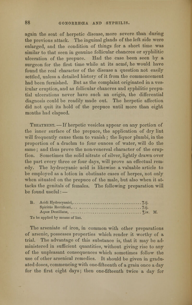 again the seat of herpetic disease, more severe than during the previous attack. The inguinal glands of the left side were enlarged, and the condition of things for a short time was similar to that seen in genuine follicular chancres or syphilitic ulceration of the prepuce. Had the case been seen by a surgeon for the first time while at its acme*, he would have found the real character of the disease a question not easily settled, unless a detailed history of it from the commencement had been furnished. But as the complaint originated in a ves- icular eruption, and as follicular chancres and syphilitic prepu- tial ulcerations never have such an origin, the differential diagnosis could be readily made out. The herpetic affection did not quit its hold of the prepuce until more than eight months had elapsed. Treatment. — If herpetic vesicles appear on any portion of the inner surface of the prepuce, the application of dry lint will frequently cause them to vanish ; the liquor plumbi, in the proportion of a drachm to four ounces of water, will do the same; and thus prove the non-venereal character of the erup- tion. Sometimes the solid nitrate of silver, lightly drawn over the part every three or four days, Mall prove an effectual rem- edy. The hydrocyanic acid is likewise a valuable article to be employed as a lotion in obstinate cases of herpes, not only when situated on the prepuce of the male, but also when it at- tacks the genitals of females. The following preparation will be found useful: — R. Acidi Hydrocyanici, 3'j- Spiritus Rectificati, 3 ij- Aquae Destillata?, ^ iv. M. To be applied by means of lint. The arseniate of iron, in common with other preparations of arsenic, possesses properties which render it worthy of a trial. The advantage of this substance is, that it may be ad- ministered in sufficient quantities, without giving rise to any of the unpleasant consequences which sometimes follow the use of other arsenical remedies. It should be given in gradu- ated doses, commencing with one-fifteenth of a grain once a day for the first eight days; then one-fifteenth twice a day for