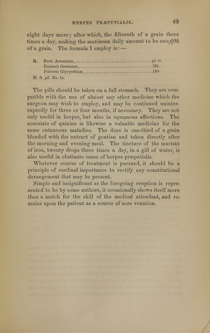 eight days more; after which, the fifteenth of a grain three times a day, making the maximum daily amount to be one-fifth of a grain. The formula I employ is: — B. Ferri Arseniatis, gr- iv. Extracti Gentianse, 3ij- Pulveris Glycyrrhizas, 3Lv. M. ft. pil. No. lx. The pills should be taken on a full stomach. They are com- patible with the use of almost any other medicine which the surgeon may wish to employ, and may be continued uninter- ruptedly for three or four months, if necessary. They are not only useful in herpes, but also in squamous affections. The arseniate of quinine is likewise a valuable medicine for the same cutaneous maladies. The dose is one-third of a grain blended with the extract of gentian and taken directly after the morning and evening meal. The tincture of the muriate of iron, twenty drops three times a day, in a gill of water, is also useful in obstinate cases of herpes prseputialis. Whatever course of treatment is pursued, it should be a principle of cardinal importance to rectify any constitutional derangement that may be present. Simple and insignificant as the foregoing eruption is repre- sented to be by some authors, it occasionally shows itself more than a match for the skill of the medical attendant, and re- mains upon the patient as a source of sore vexation.