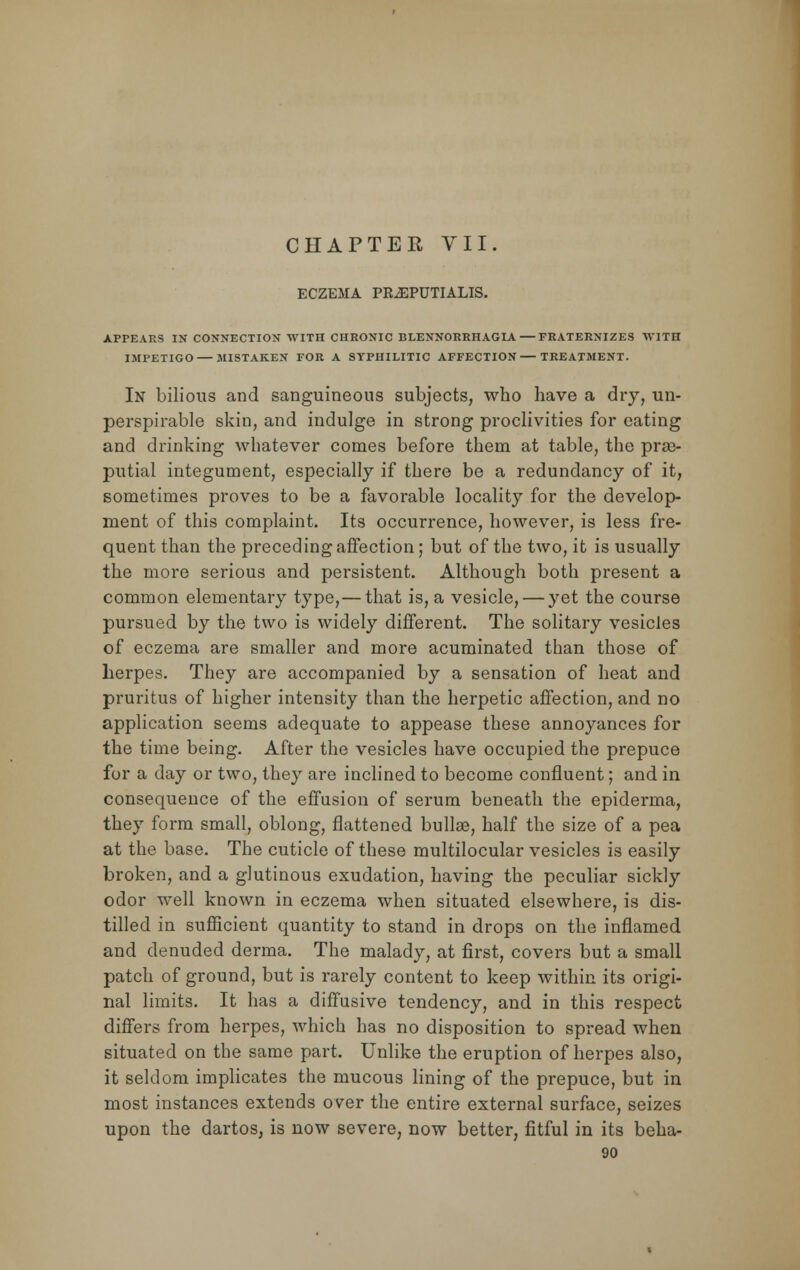 ECZEMA PILEPUTIALIS. APPEARS IN CONNECTION WITH CHRONIC BLENNORRHAGIA FRATERNIZES IVITn IMPETIGO — MISTAKEN FOR A SYPHILITIC AFFECTION—TREATMENT. In bilious and sanguineous subjects, who have a dry, un- perspirable skin, and indulge in strong proclivities for eating and drinking whatever comes before them at table, the pre- putial integument, especially if there be a redundancy of it, sometimes proves to be a favorable locality for the develop- ment of this complaint. Its occurrence, however, is less fre- quent than the preceding affection; but of the two, it is usually the more serious and persistent. Although both present a common elementary type,— that is, a vesicle, — yet the course pursued by the two is widely different. The solitary vesicles of eczema are smaller and more acuminated than those of herpes. They are accompanied by a sensation of heat and pruritus of higher intensity than the herpetic affection, and no application seems adequate to appease these annoyances for the time being. After the vesicles have occupied the prepuce for a day or two, they are inclined to become confluent; and in consequence of the effusion of serum beneath the epiderma, they form small, oblong, flattened bullas, half the size of a pea at the base. The cuticle of these multilocular vesicles is easily broken, and a glutinous exudation, having the peculiar sickly odor well known in eczema when situated elsewhere, is dis- tilled in sufficient quantity to stand in drops on the inflamed and denuded derma. The malady, at first, covers but a small patch of ground, but is rarely content to keep within its origi- nal limits. It has a diffusive tendency, and in this respect differs from herpes, which has no disposition to spread when situated on the same part. Unlike the eruption of herpes also, it seldom implicates the mucous lining of the prepuce, but in most instances extends over the entire external surface, seizes upon the dartos, is now severe, now better, fitful in its beha-