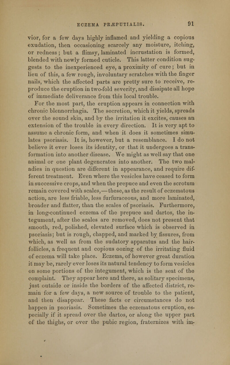 vior, for a few days highly inflamed and yielding a copious exudation, then occasioning scarcely any moisture, itching, or redness ; but a flimsy, laminated incrustation is formed, blended with newly formed cuticle. This latter condition sug- gests to the inexperienced eye, a proximity of cure; but in lieu of this, a few rough, involuntary scratches with the finger nails, which the affected parts are pretty sure to receive, re- produce the eruption in two-fold severity, and dissipate all hope of immediate deliverance from this local trouble. For the most part, the eruption appears in connection with chronic blennorrhagia. The secretion, which it yields, spreads over the sound skin, and by the irritation it excites, causes an extension of the trouble in every direction. It is very apt to assume a chronic form, and when it does it sometimes simu- lates psoriasis. It is, however, but a resemblance. I do not believe it ever loses its identity, or that it undergoes a trans- formation into another disease. We might as well say that one animal or one plant degenerates into another. The two mal- adies in question are different in appearance, and require dif- ferent treatment. Even where the vesicles have ceased to form in successive crops, and when the prepuce and even the scrotum remain covered with scales,—these, as the result of eczematous action, are less friable, less furfuraceous, and more laminated, broader and flatter, than the scales of psoriasis. Furthermore, in long-continued eczema of the prepuce and dartos, the in- tegument, after the scales are removed, does not present that smooth, red, polished, elevated surface which is observed in psoriasis; but is rough, chapped, and marked by fissures, from which, as well as from the sudatory apparatus and the hair- follicles, a frequent and copious oozing of the irritating fluid of eczema will take place. Eczema, of however great duration it may be, rarely ever loses its natural tendency to form vesicles on some portions of the integument, which is the seat of the complaint. They appear here and there, as solitary specimens, just outside or inside the borders of the affected district, re- main for a few days, a new source of trouble to the patient, and then disappear. These facts or circumstances do not happen in psoriasis. Sometimes the eczematous eruption, es- pecially if it spread over the dartos, or along the upper part of the thighs, or over the pubic region, fraternizes with im-