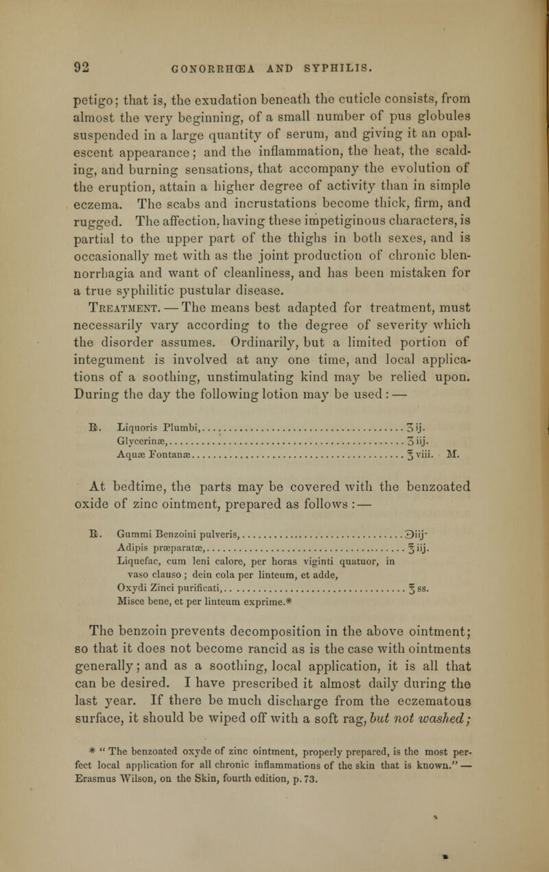 petigo; that is, the exudation beneath the cuticle consists, from almost the very beginning, of a small number of pus globules suspended in a large quantity of serum, and giving it an opal- escent appearance; and the inflammation, the heat, the scald- ing, and burning sensations, that accompany the evolution of the eruption, attain a higher degree of activity than in simple eczema. The scabs and incrustations become thick, firm, and rugged. The affection, having these impetiginous characters, is partial to the upper part of the thighs in both sexes, and is occasionally met with as the joint production of chronic blen- norrhagia and want of cleanliness, and has been mistaken for a true syphilitic pustular disease. Treatment. — The means best adapted for treatment, must necessarily vary according to the degree of severity which the disorder assumes. Ordinarily, but a limited portion of integument is involved at any one time, and local applica- tions of a soothing, unstimulating kind may be relied upon. During the day the following lotion may be used: — R. Liquoris Plumbi, 3 ij- Glycerinae, 3 iij - Aquae Fontanoe § viii. M. At bedtime, the parts may be covered with the benzoated oxide of zinc ointment, prepared as follows : — K. Giimmi Benzoini pulveris, 3iij Adipis prceparatoe, 5''J* Liqucfac, cum lcni calore, per horas viginti quatuor, in vaso clauso ; dein cola per linteum, ct adde, Oxydi Zinci purificati, 5 ss- Misce bene, et per linteum exprime.* The benzoin prevents decomposition in the above ointment; so that it does not become rancid as is the case with ointments generally; and as a soothing, local application, it is all that can be desired. I have prescribed it almost daily during the last year. If there be much discharge from the eczematous surface, it should be wiped off with a soft rag, but not washed; * The benzoated oxyde of zinc ointment, properly prepared, is the most per- fect local application for all chronic inflammations of the skin that is known. — Erasmus Wilson, on the Skin, fourth edition, p. 73.