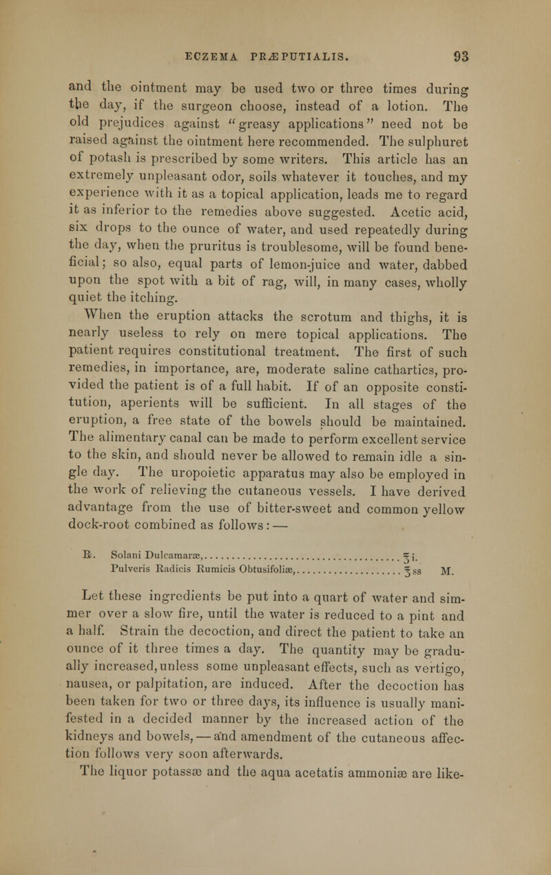 and the ointment may be used two or three times during the day, if the surgeon choose, instead of a lotion. The old prejudices against greasy applications need not be raised against the ointment here recommended. The sulphuret of potash is prescribed by some writers. This article has an extremely unpleasant odor, soils whatever it touches, and my experience with it as a topical application, leads me to regard it as inferior to the remedies above suggested. Acetic acid, six drops to the ounce of water, and used repeatedly during the day, when the pruritus is troublesome, will be found bene- ficial; so also, equal parts of lemon-juice and water, dabbed upon the spot with a bit of rag, will, in many cases, wholly quiet the itching. When the eruption attacks the scrotum and thighs, it is nearly useless to rely on mere topical applications. The patient requires constitutional treatment. The first of such remedies, in importance, are, moderate saline cathartics, pro- vided the patient is of a full habit. If of an opposite consti- tution, aperients will be sufficient. In all stages of the eruption, a free state of the bowels should be maintained. The alimentary canal can be made to perform excellent service to the skin, and should never be allowed to remain idle a sin- gle day. The uropoietic apparatus may also be employed in the work of relieving the cutaneous vessels. I have derived advantage from the use of bitter-sweet and common yellow dock-root combined as follows: — E. Solani Dulcamara, ?;, Pulveris Radicis Rumicis Obtusifoliae, ? ss M. Let these ingredients be put into a quart of water and sim- mer over a slow fire, until the water is reduced to a pint and a half. Strain the decoction, and direct the patient to take an ounce of it three times a day. The quantity may be gradu- ally increased,unless some unpleasant effects, such as vertigo, nausea, or palpitation, are induced. After the decoction has been taken for two or three days, its influence is usually mani- fested in a decided manner by the increased action of the kidneys and bowels, — a'nd amendment of the cutaneous affec- tion follows very soon afterwards. The liquor potassas and the aqua acetatis ammonias are like-