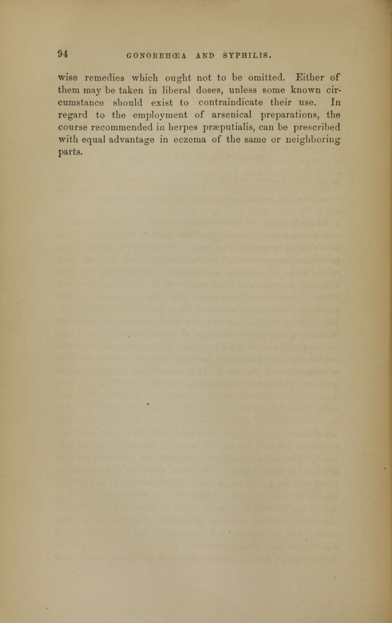 wise remedies which ought not to be omitted. Either of them may be taken in liberal doses, unless some known cir- cumstance should exist to contraindicate their use. In regard to the employment of arsenical preparations, the course recommended in herpes prseputialis, can be prescribed with equal advantage in eczema of the same or neighboring parts.