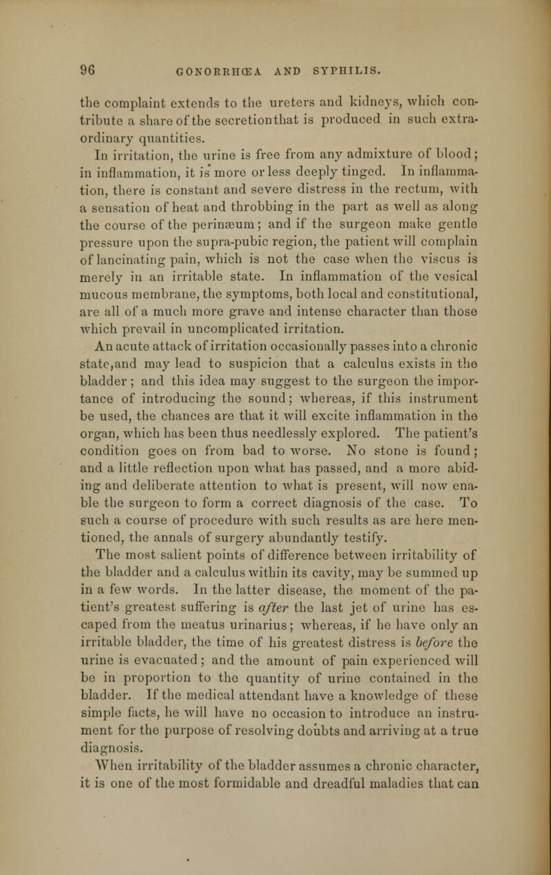 the complaint extends to the ureters and kidneys, which con- tribute a share of the secretionthat is produced in such extra- ordinary quantities. In irritation, the urine is free from any admixture of blood; in inflammation, it is' more or less deeply tinged. In inflamma- tion, there is constant and severe distress in the rectum, with a sensation of heat and throbbing in the part as well as along the course of the perineum; and if the surgeon make gentle pressure upon the supra-pubic region, the patient will complain of lancinating pain, which is not the case when the viscus is merely in an irritable state. In inflammation of the vesical mucous membrane, the symptoms, both local and constitutional, are all of a much more grave and intense character than those which prevail in uncomplicated irritation. An acute attack of irritation occasionally passes into a chronic state,and may lead to suspicion that a calculus exists in the bladder ; and this idea may suggest to the surgeon the impor- tance of introducing the sound; whereas, if this instrument be used, the chances are that it will excite inflammation in the organ, which has been thus needlessly explored. The patient's condition goes on from bad to worse. No stone is found; and a little reflection upon what has passed, and a more abid- ing and deliberate attention to what is present, will now ena- ble the surgeon to form a correct diagnosis of the case. To such a course of procedure with such results as are here men- tioned, the annals of surgery abundantly testify. The most salient points of difference between irritability of the bladder and a calculus within its cavity, may be summed up in a few words. In the latter disease, the moment of the pa- tient's greatest suffering is after the last jet of urine has es- caped from the meatus urinarius; whereas, if he have only an irritable bladder, the time of his greatest distress is before the urine is evacuated; and the amount of pain experienced will be in proportion to the quantity of urine contained in the bladder. If the medical attendant have a knowledge of these simple facts, he will have no occasion to introduce an instru- ment for the purpose of resolving doubts and arriving at a true diagnosis. When irritability of the bladder assumes a chronic character, it is one of the most formidable and dreadful maladies that can