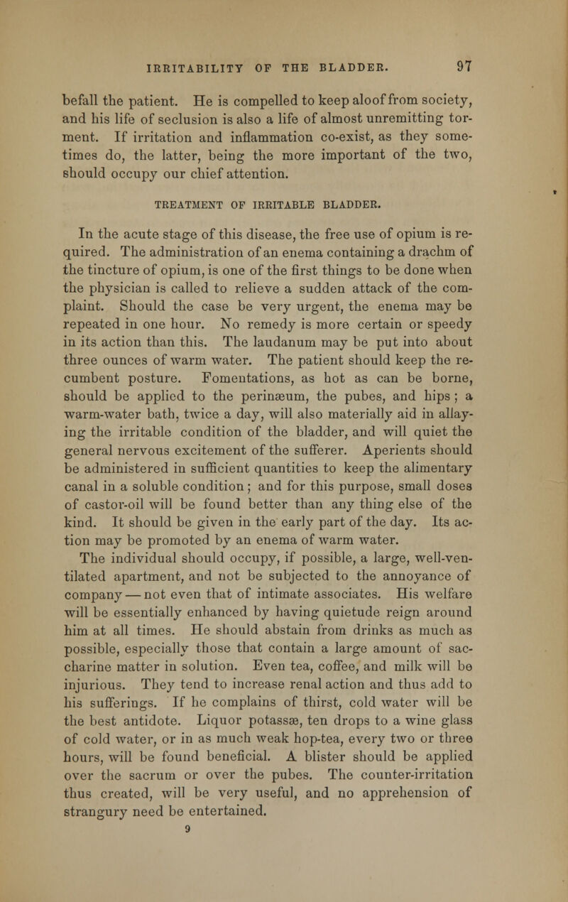 befall the patient. He is compelled to keep aloof from society, and his life of seclusion is also a life of almost unremitting tor- ment. If irritation and inflammation co-exist, as they some- times do, the latter, being the more important of the two, should occupy our chief attention. TREATMENT OP IRRITABLE BLADDER. In the acute stage of this disease, the free use of opium is re- quired. The administration of an enema containing a drachm of the tincture of opium, is one of the first things to be done when the physician is called to relieve a sudden attack of the com- plaint. Should the case be very urgent, the enema may be repeated in one hour. No remedy is more certain or speedy in its action than this. The laudanum may be put into about three ounces of warm water. The patient should keep the re- cumbent posture. Fomentations, as hot as can be borne, should be applied to the perinseum, the pubes, and hips ; a warm-water bath, twice a day, will also materially aid in allay- ing the irritable condition of the bladder, and will quiet the general nervous excitement of the sufferer. Aperients should be administered in sufficient quantities to keep the alimentary canal in a soluble condition; and for this purpose, small doses of castor-oil will be found better than any thing else of the kind. It should be given in the early part of the day. Its ac- tion may be promoted by an enema of warm water. The individual should occupy, if possible, a large, well-ven- tilated apartment, and not be subjected to the annoyance of company — not even that of intimate associates. His welfare will be essentially enhanced by having quietude reign around him at all times. He should abstain from drinks as much as possible, especially those that contain a large amount of sac- charine matter in solution. Even tea, coffee, and milk will be injurious. They tend to increase renal action and thus add to his sufferings. If he complains of thirst, cold water will be the best antidote. Liquor potassse, ten drops to a wine glass of cold water, or in as much weak hop-tea, every two or three hours, will be found beneficial. A blister should be applied over the sacrum or over the pubes. The counter-irritation thus created, will be very useful, and no apprehension of strangury need be entertained. 9