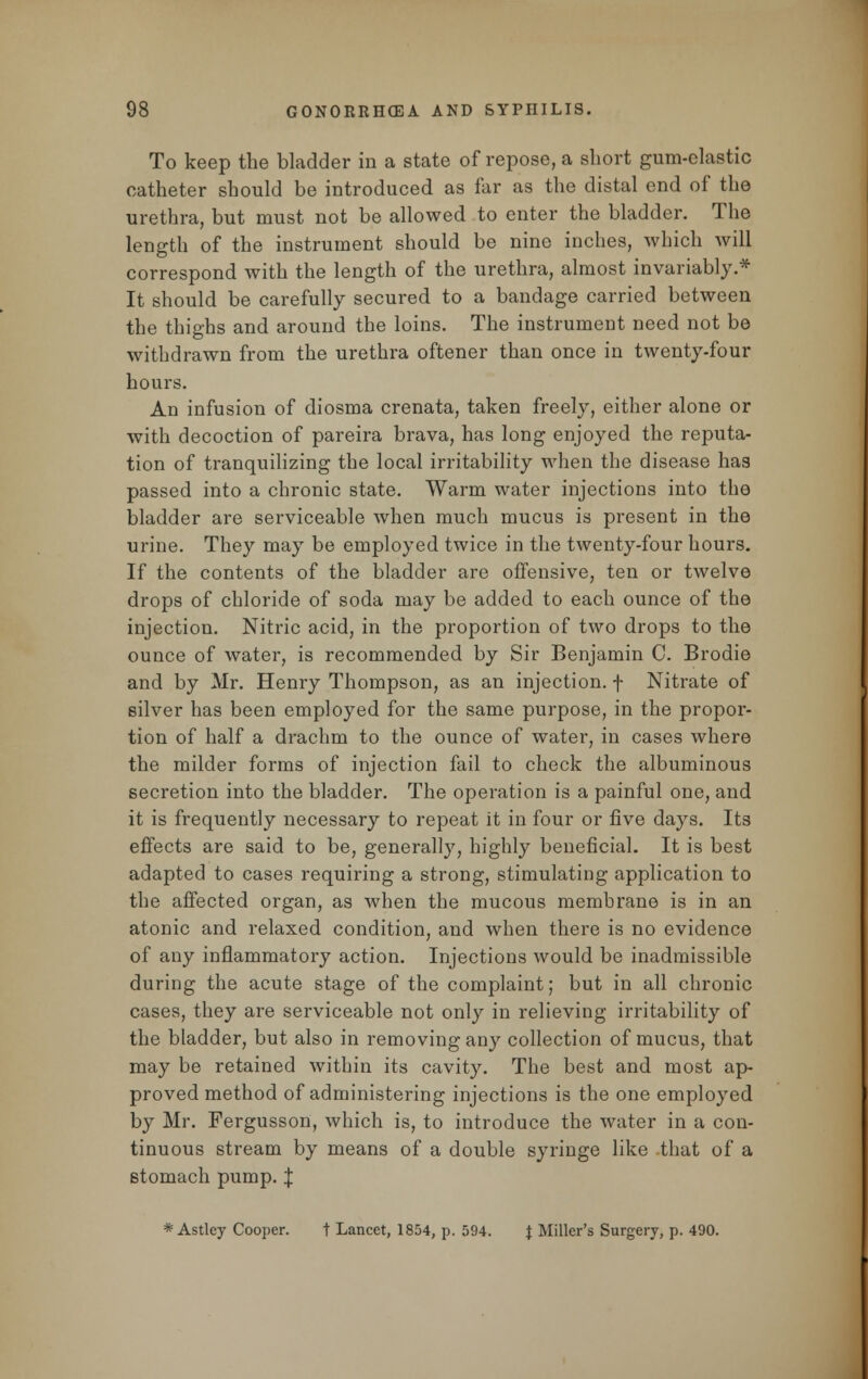 To keep the bladder in a state of repose, a short gum-elastic catheter should be introduced as far as the distal end of the urethra, but must not be allowed to enter the bladder. The length of the instrument should be nine inches, which will correspond with the length of the urethra, almost invariably.* It should be carefully secured to a bandage carried between the thighs and around the loins. The instrument need not be withdrawn from the urethra oftener than once in twenty-four hours. An infusion of diosma crenata, taken freely, either alone or with decoction of pareira brava, has long enjoyed the reputa- tion of tranquilizing the local irritability when the disease has passed into a chronic state. Warm water injections into the bladder are serviceable when much mucus is present in the urine. They may be employed twice in the twenty-four hours. If the contents of the bladder arc offensive, ten or twelve drops of chloride of soda may be added to each ounce of the injection. Nitric acid, in the proportion of two drops to the ounce of water, is recommended by Sir Benjamin C. Brodie and by Mr. Henry Thompson, as an injection, f Nitrate of silver has been employed for the same purpose, in the propor- tion of half a drachm to the ounce of water, in cases where the milder forms of injection fail to check the albuminous secretion into the bladder. The operation is a painful one, and it is frequently necessary to repeat it in four or five days. Its effects are said to be, generally, highly beneficial. It is best adapted to cases requiring a strong, stimulating application to the affected organ, as when the mucous membrane is in an atonic and relaxed condition, and when there is no evidence of any inflammatory action. Injections would be inadmissible during the acute stage of the complaint; but in all chronic cases, they are serviceable not only in relieving irritability of the bladder, but also in removing any collection of mucus, that may be retained within its cavity. The best and most ap- proved method of administering injections is the one employed by Mr. Fergusson, which is, to introduce the water in a con- tinuous stream by means of a double syringe like that of a stomach pump. | * Astley Cooper, t Lancet, 1854, p. 594. | Miller's Surgery, p. 490.