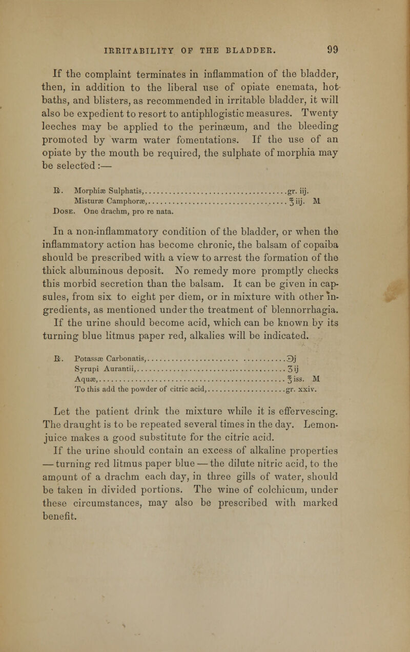 If the complaint terminates in inflammation of the bladder, then, in addition to the liberal use of opiate enemata, hot- baths, and blisters, as recommended in irritable bladder, it will also be expedient to resort to antiphlogistic measures. Twenty leeches may be applied to the perinseum, and the bleeding promoted by warm water fomentations. If the use of an opiate by the mouth be required, the sulphate of morphia may be selected:— R. Morphise Sulphatis, gr. iij. Misturae Camphorae, § iij. M Dose. One drachm, pro re nata. In a non-inflammatory condition of the bladder, or when the inflammatory action has become chronic, the balsam of copaiba should be prescribed with a view to arrest the formation of the thick albuminous deposit. No remedy more promptly checks this morbid secretion than the balsam. It can be given in cap- sules, from six to eight per diem, or in mixture with other in- gredients, as mentioned under the treatment of blennorrhagia. If the urine should become acid, which can be known by its turning blue litmus paper red, alkalies will be indicated. U. Potassae Carbonatis, 3j Syrupi Aurantii, 3 ij Aquae, § iss- M To this add the powder of citric acid, gr. xxiv. Let the patient drink the mixture while it is effervescing. The draught is to be repeated several times in the day. Lemon- juice makes a good substitute for the citric acid. If the urine should contain an excess of alkaline properties — turning red litmus paper blue — the dilute nitric acid, to the amount of a drachm each day, in three gills of water, should be taken in divided portions. The wine of colchicum, under these circumstances, may also be prescribed with marked benefit.