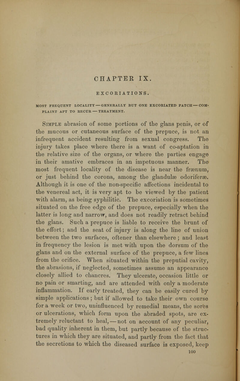 EXCORIATIONS. MOST FREQUENT LOCALITY — GENERALLY BUT ONE EXCORIATED PATCH — COM- PLAINT APT TO RECUR TREATMENT. Simple abrasion of some portions of the glans penis, or of the mucous or cutaneous surface of the prepuce, is not an infrequent accident resulting from sexual congress. The injury takes place where there is a want of co-aptation in the relative size of the organs, or where the parties engage in their amative embraces in an impetuous manner. The most frequent locality of the disease is near the frEenum, or just behind the corona, among the glandulae odoriferee. Although it is one of the non-specific affections incidental to the venereal act, it is very apt to be viewed by the patient with alarm, as being syphilitic. The excoriation is sometimes situated on the free edge of the prepuce, especially when the latter is long and narrow, and does not readily retract behind the glans. Such a prepuce is liable to receive the brunt of the effort; and the seat of injury is along the line of union between the two surfaces, oftener than elsewhere ; and least in frequency the lesion is met with upon the dorsum of the glans and on the external surface of the prepuce, a few lines from the orifice. When situated within the preputial cavity, the abrasions, if neglected, sometimes assume an appearance closely allied to chancres. They ulcerate, occasion little or no pain or smarting, and are attended with only a moderate inflammation. If early treated, they can be easily cured by simple applications ; but if allowed to take their own course for a week or two, uninfluenced by remedial means, the sores or ulcerations, which form upon the abraded spots, are ex- tremely reluctant to heal, — not on account of any peculiar, bad quality inherent in them, but partly because of the struc- tures in which they are situated, and partly from the fact that the secretions to which the diseased surface is exposed, keep
