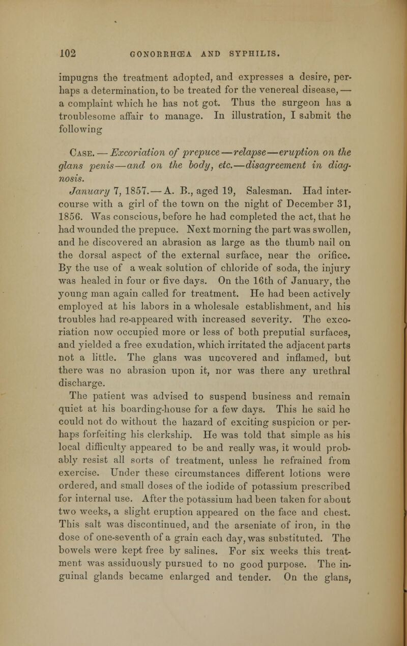 impugns the treatment adopted, and expresses a desire, per- haps a determination, to be treated for the venereal disease,— a complaint which he has not got. Thus the surgeon has a troublesome affair to manage. In illustration, I sabmit the following Case.—Excoriation of prepuce—relapse—eruption on the glans penis—and on the body, etc.—disagreement in diag- nosis. January 7, 1857. — A. B., aged 19, Salesman. Had inter- course with a girl of the town on the night of December 31, 1856. Was conscious, before he had completed the act, that he had wounded the prepuce. Next morning the part was swollen, and he discovered an abrasion as large as the thumb nail on the dorsal aspect of the external surface, near the orifice. By the use of a weak solution of chloride of soda, the injury was healed in four or five days. On the 16th of January, the young man again called for treatment. He had been actively employed at his labors in a wholesale establishment, and his troubles had re-appeared with increased severity. The exco- riation now occupied more or less of both preputial surfaces, and yielded a free exudation, which irritated the adjacent parts not a little. The glans was uncovered and inflamed, but there was no abrasion upon it, nor was there any urethral discharge. The patient was advised to suspend business and remain quiet at his boarding-house for a few days. This he said he could not do without the hazard of exciting suspicion or per- haps forfeiting his clerkship. He was told that simple as his local difficulty appeared to be and really was, it would prob- ably resist all sorts of treatment, unless he refrained from exercise. Under these circumstances different lotions were ordered, and small doses of the iodide of potassium prescribed for internal use. After the potassium had been taken for about two weeks, a slight eruption appeared on the face and chest. This salt was discontinued, and the arseniate of iron, in the dose of one-seventh of a grain each day, was substituted. The bowels were kept free by salines. For six weeks this treat- ment was assiduously pursued to no good purpose. The in- guinal glands became enlarged and tender. On the glans,