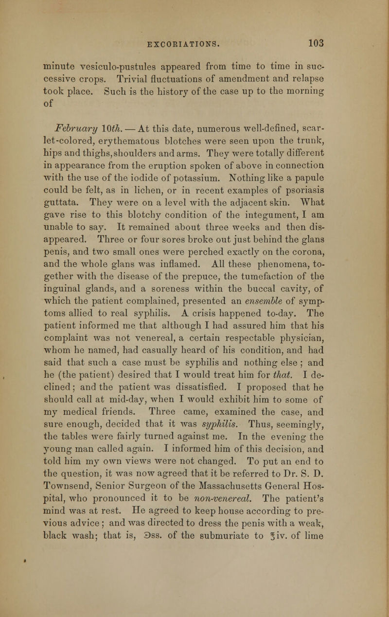 minute vesiculo-pustules appeared from time to time in suc- cessive crops. Trivial fluctuations of amendment and relapse took place. Such is the history of the case up to the morning of February 10th. — At this date, numerous well-defined, scar- let-colored, erythematous blotches were seen upon the trunk, hips and thighs,shoulders and arms. They were totally different in appearance from the eruption spoken of above in connection with the use of the iodide of potassium. Nothing like a papule could be felt, as in lichen, or in recent examples of psoriasis guttata. They were on a level with the adjacent skin. What gave rise to this blotchy condition of the integument, I am unable to say. It remained about three weeks and then dis- appeared. Three or four sores broke out just behind the glans penis, and two small ones were perched exactly on the corona, and the whole glans was inflamed. All these phenomena, to- gether with the disease of the prepuce, the tumefaction of the inguinal glands, and a soreness within the buccal cavity, of which the patient complained, presented an ensemble of symp- toms allied to real syphilis. A crisis happened to-day. The patient informed me that although I had assured him that his complaint was not venereal, a certain respectable physician, whom he named, had casually heard of his condition, and had said that such a case must be syphilis and nothing else ; and he (the patient) desired that I would treat him for that. I de- clined ; and the patient was dissatisfied. I proposed that he should call at mid-day, when I would exhibit him to some of my medical friends. Three came, examined the case, and sure enough, decided that it was syphilis. Thus, seemingly, the tables were fairly turned against me. In the evening the young man called again. I informed him of this decision, and told him my own views were not changed. To put an end to the question, it was now agreed that it be referred to Dr. S. D. Townsend, Senior Surgeon of the Massachusetts General Hos- pital, who pronounced it to be non-venereal. The patient's mind was at rest. He agreed to keep house according to pre- vious advice ; and was directed to dress the penis with a weak, black wash; that is, 3ss. of the submuriate to %iv. of lime